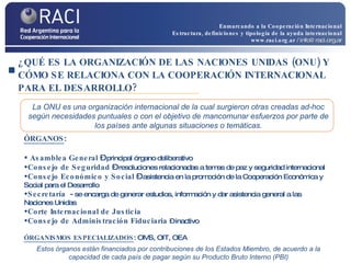 ¿QUÉ ES LA ORGANIZACIÓN DE LAS NACIONES UNIDAS (ONU) Y CÓMO SE RELACIONA CON LA COOPERACIÓN INTERNACIONAL PARA EL DESARROLLO? ÓRGANOS : Asamblea General  –  principal órgano deliberativo Consejo de Seguridad  –  resoluciones relacionadas a temas de paz y seguridad internacional Consejo Económico y Social  –  asistencia en la promoción de la Cooperación Económica y Social para el Desarrollo Secretaría  -  se encarga de generar estudios, información y dar asistencia general a las Naciones Unidas Corte Internacional de Justicia  Consejo de Administración Fiduciaria   – inactivo ÓRGANISMOS ESPECIALIZADOS : OMS, OIT, OEA La ONU es una organización internacional de la cual surgieron otras creadas ad-hoc según necesidades puntuales o con el objetivo de mancomunar esfuerzos por parte de los países ante algunas situaciones o temáticas. Estos órganos están financiados por contribuciones de los Estados Miembro, de acuerdo a la capacidad de cada país de pagar según su Producto Bruto Interno (PBI) Enmarcando a la Cooperación Internacional Estructura, definiciones y tipología de la ayuda internacional www.raci.org.ar   / info@raci.org.ar 