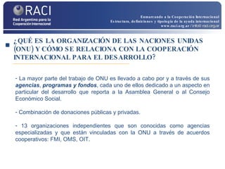 ¿QUÉ ES LA ORGANIZACIÓN DE LAS NACIONES UNIDAS (ONU) Y CÓMO SE RELACIONA CON LA COOPERACIÓN INTERNACIONAL PARA EL DESARROLLO? La mayor parte del trabajo de ONU es llevado a cabo por y a través de sus  agencias ,  programas y fondos , cada uno de ellos dedicado a un aspecto en particular del desarrollo que reporta a la Asamblea General o al Consejo Económico Social.  Combinación de donaciones públicas y privadas.  13 organizaciones independientes que son conocidas como agencias especializadas y que están vinculadas con la ONU a través de acuerdos cooperativos: FMI, OMS, OIT. Enmarcando a la Cooperación Internacional Estructura, definiciones y tipología de la ayuda internacional www.raci.org.ar   / info@raci.org.ar 