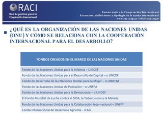 ¿QUÉ ES LA ORGANIZACIÓN DE LAS NACIONES UNIDAS (ONU) Y CÓMO SE RELACIONA CON LA COOPERACIÓN INTERNACIONAL PARA EL DESARROLLO? Enmarcando a la Cooperación Internacional Estructura, definiciones y tipología de la ayuda internacional www.raci.org.ar   / info@raci.org.ar FONDOS CREADOS EN EL MARCO DE LAS NACIONES UNIDAS Fondo de las Naciones Unidas para la Infancia – UNICEF Fondo de las Naciones Unidas para el Desarrollo de Capital – o UNCDF Fondo de Desarrollo de las Naciones Unidas para la Mujer – o UNIFEM Fondo de las Naciones Unidas de Población – o UNFPA Fondo de las Naciones Unidas para la Democracia – o UNDEF El Fondo Mundial de Lucha contra el SIDA, la Tuberculosis y la Malaria Fondo de las Naciones Unidas para la Colaboración Internacional –  UNFIP Fondo Internacional de Desarrollo Agrícola – IFAD 