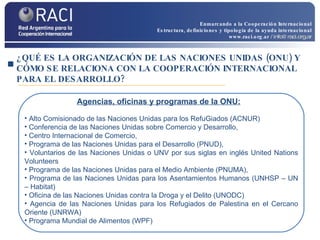 ¿QUÉ ES LA ORGANIZACIÓN DE LAS NACIONES UNIDAS (ONU) Y CÓMO SE RELACIONA CON LA COOPERACIÓN INTERNACIONAL PARA EL DESARROLLO? Alto Comisionado de las Naciones Unidas para los RefuGiados (ACNUR) Conferencia de las Naciones Unidas sobre Comercio y Desarrollo, Centro Internacional de Comercio,  Programa de las Naciones Unidas para el Desarrollo (PNUD), Voluntarios de las Naciones Unidas o UNV por sus siglas en inglés United Nations Volunteers Programa de las Naciones Unidas para el Medio Ambiente (PNUMA), Programa de las Naciones Unidas para los Asentamientos Humanos (UNHSP – UN – Habitat) Oficina de las Naciones Unidas contra la Droga y el Delito (UNODC) Agencia de las Naciones Unidas para los Refugiados de Palestina en el Cercano Oriente (UNRWA)  Programa Mundial de Alimentos (WPF) Agencias, oficinas y programas de la ONU: Enmarcando a la Cooperación Internacional Estructura, definiciones y tipología de la ayuda internacional www.raci.org.ar   / info@raci.org.ar 