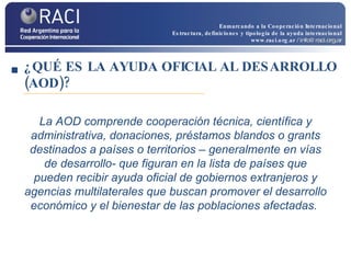 ¿QUÉ ES LA AYUDA OFICIAL AL DESARROLLO (AOD)? La AOD comprende cooperación técnica, científica y administrativa, donaciones, préstamos blandos o grants destinados a países o territorios – generalmente en vías de desarrollo- que figuran en la lista de países que pueden recibir ayuda oficial de gobiernos extranjeros y agencias multilaterales que buscan promover el desarrollo económico y el bienestar de las poblaciones afectadas.  Enmarcando a la Cooperación Internacional Estructura, definiciones y tipología de la ayuda internacional www.raci.org.ar   / info@raci.org.ar 