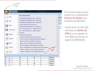 Em primeiro lugar vamos
conferir se o suplemento
Análise de Dados está
instalado no MS Excel.

Vamos clicar no item (1)
chamado de Botão do
Office e em seguida no
item (2) para acessar as
opções do MS Excel.




              Lincoln T. Neves
         Estatística, Marketing e suas aplicações
 