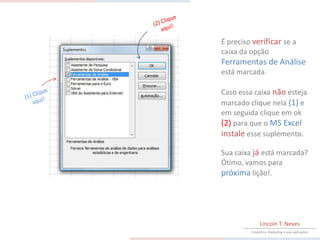 É preciso verificar se a
caixa da opção
Ferramentas de Análise
está marcada.

Caso essa caixa não esteja
marcado clique nela (1) e
em seguida clique em ok
(2) para que o MS Excel
instale esse suplemento.

Sua caixa já está marcada?
Ótimo, vamos para
próxima lição!.




              Lincoln T. Neves
         Estatística, Marketing e suas aplicações
 