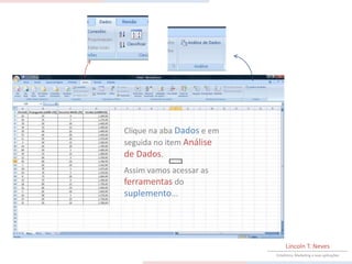 Clique na aba Dados e em
seguida no item Análise
de Dados.
Assim vamos acessar as
ferramentas do
suplemento...




                                Lincoln T. Neves
                           Estatística, Marketing e suas aplicações
 