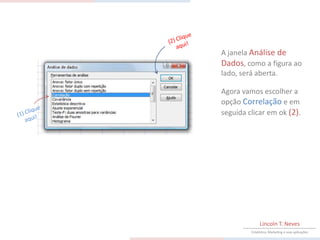 A janela Análise de
Dados, como a figura ao
lado, será aberta.

Agora vamos escolher a
opção Correlação e em
seguida clicar em ok (2).




              Lincoln T. Neves
         Estatística, Marketing e suas aplicações
 
