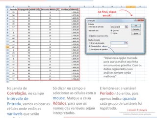 Ao final, clique
                                                            em ok!




                                                            “Deixe essa opção marcada
                                                            para que a análise seja feita
                                                            em uma nova planilha. Com os
                                                            dados organizados suas
                                                            análises sempre serão
                                                            melhores”


Na janela de              Só clicar no campo e           E lembre-se: a variável
Correlação, no campo      selecionar as células com o    Período não entra, pois
Intervalo de              mouse. Marque a caixa          apenas indica quando
Entrada, vamos colocar as Rótulos, para que os           cada grupo de variáveis foi
células onde estão as     nomes das variáveis sejam      registrado.      Lincoln T. Neves
variáveis que serão       interpretados.                                   Estatística, Marketing e suas aplicações
 