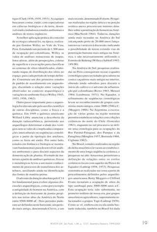 REVISTA USP, São Paulo, n.44, p. 10-31, dezembro/fevereiro 1999-2000 19
tigas (Clark 1936, 1939, 1953). As equipes
buscaram contar, então, com especialistas
em ciências biológicas e da terra, desen-
volvendo cuidadosos estudos ambientais e
análises de restos orgânicos.
A melhor aplicação prática do conceito
de ecologia cultural foi, na época, realiza-
da por Gordon Willey no Vale do Viru,
Peru. Estudando um período de 1.500 anos
de ocupação pré-colombiana, Willey se
valeu de análises minuciosas de mapas,
fotos aéreas, além de prospecções, coletas
de superfície e escavações para classificar
as centenas de sítios identificados, elabo-
rando mapas de distribuição dos sítios no
espaço, para cada período de tempo defini-
do. Constituiu um dos primeiros estudos
de padrão de assentamento em arqueolo-
gia, discutindo a relação entre variações
observadas no contexto arqueológico e
variações no ambiente físico (Willey 1945,
1953, 1956, 1962).
Outro passo importante para a arqueo-
logia foi alavancado pelo auxílio científico
de outras disciplinas, como a física e a
química. Em 1949 o químico americano
Willard Libby anunciou a descoberta da
datação radiocarbônica, permitindo aos
arqueólogos determinar a idade dos vestí-
gios sem se valer de complicadas compara-
ções interculturais ou seqüências cronoló-
gicas a partir da tipologia dos artefatos,
como se fazia até então. Por outro lado,
estudos em botânica e biologia se mostra-
vam fundamentais para desenvolver análi-
ses ambientais e para discutir aspectos da
domesticação de plantas. O estudo de ma-
teriais a partir de análises químicas, físicas
e metalúrgicas levou a um maior conheci-
mento de processos de manufatura dos ar-
tefatos, auxiliando ainda na identificação
das fontes de matéria-prima.
O advento da datação absoluta pelo C14
foi fundamental para evoluir algumas dis-
cussões arqueológicas, como por exemplo
a antigüidade do homem na América, com
a definição do horizonte de pontas projé-
teis nas terras altas da América do Norte
entre 9500-8000 aC. Dois períodos pude-
ramserdefinidosnestehorizonte,umperío-
do mais antigo, denominado Clovis, e um
mais recente, denominado Folsom. Pesqui-
sas realizadas na região ártica e na porção
asiática anexa procuravam maiores deta-
lhes sobre a penetração do homem na Amé-
rica (MacNeish 1964). Todavia, datações
ainda mais recuadas na América do Sul
(alcançando perto de 20.000 anos) lança-
ram novas variáveis à discussão, indicando
a possibilidade de terem existido vias de
penetração humana mais antigas na Amé-
rica, e não necessariamente utilizando o
Estreito de Behring (Willey e Sabloff 1993:
189-90).
Na América do Sul, pesquisas realiza-
das no Peru conseguiram recuar o quadro
cronológico para sociedades pescadoras na
costa e caçadoras mais antigas no interior,
obtendo ainda subsídios para discutir o
início do cultivo e o advento da urbaniza-
ção pré-colombiana (Rowe 1963; Menzel
1964; Lumbreras 1971). No Equador, o
refinamento de seqüências cronológicas
levou ao reconhecimento de grupos cera-
mistas muito antigos, entre 3000-2500 a.C.
(Meggers 1966). Na Argentina, a escava-
ção de várias grutas na região noroeste
permitiuestabelecerrelaçõescomcoleções
cerâmicas do norte do Chile (Gonzalez
1963), enquanto no sul procurava-se defi-
nir uma cronologia para as ocupações do
Rio Paraná-Paraguai, dos Pampas e da
Patagônia (Menghin 1957, Bormida 1968,
Cigliano 1962).
No Brasil, estudos realizados na região
do delta amazônico levaram ao estabeleci-
mento de uma longa seqüência cerâmica, e
pesquisas no alto Amazonas permitiram a
definição de relações entre os estilos
cerâmicos locais com aqueles do Peru e do
Equador (Lathrap 1958, 1973). Pesquisas
sistemáticas realizadas na costa a partir de
procedimentos definidos pelos arqueólo-
gos americanos Betty Meggers e Clifford
Evans recuaram a ocupação de sítios do
tipo sambaqui para 3000-4000 anos a.C.
Esta ocupação teria sido substituída, no
primeiro milênio de nossa era, por grupos
amazônicos agricultores, supostamente re-
lacionados a grupos Tupi (Lathrap 1970).
Como se vê, embora em escala ainda bas-
tante reduzida, também no Brasil foi dada
 