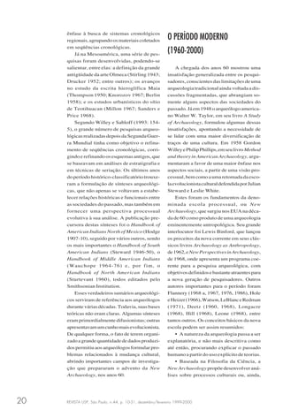 REVISTA USP, São Paulo, n.44, p. 10-31, dezembro/fevereiro 1999-200020
ênfase à busca de sistemas cronológicos
regionais,agrupandoosmateriaiscoletados
em seqüências cronológicas.
Já na Mesoamérica, uma série de pes-
quisas foram desenvolvidas, podendo-se
salientar, entre elas: a definição da grande
antigüidade da arte Olmeca (Stirling 1943;
Drucker 1952; entre outros); os avanços
no estudo da escrita hieroglífica Maia
(Thompson 1950; Knorozov 1967; Berlin
1958); e os estudos urbanísticos do sítio
de Teotihuacan (Millon 1967; Sanders e
Price 1968).
Segundo Willey e Sabloff (1993: 154-
5), o grande número de pesquisas arqueo-
lógicasrealizadasdepoisda SegundaGuer-
ra Mundial tinha como objetivo o refina-
mento de seqüências cronológicas, corri-
gindo e refinando os esquemas antigos, que
se baseavam em análises de estratigrafia e
em técnicas de seriação. Os últimos anos
do período histórico-classificatório trouxe-
ram a formulação de sínteses arqueológi-
cas, que não apenas se voltavam a estabe-
lecer relações históricas e funcionais entre
as sociedades do passado, mas também em
fornecer uma perspectiva processual
evolutiva à sua análise. A publicação pre-
cursora destas sínteses foi o Handbook of
American Indians North of Mexico (Hodge
1907-10), seguido por vários outros, sendo
os mais importantes o Handbook of South
American Indians (Steward 1946-50), o
Handbook of Middle American Indians
(Wauchope 1964-76) e, por fim, o
Handbook of North American Indians
(Sturtevant 1960), todos editados pelo
Smithsonian Institution.
Esses verdadeiros sumários arqueológi-
cos serviram de referência aos arqueólogos
duranteváriasdécadas.Todavia,suasbases
teóricas não eram claras. Algumas sínteses
eram primordialmente difusionistas; outras
apresentavamumcunhomaisevolucionista.
De qualquer forma, o fato de terem organi-
zadoagrandequantidadededadosproduzi-
dos permitiu aos arqueólogos formular pro-
blemas relacionados à mudança cultural,
abrindo importantes campos de investiga-
ção que prepararam o advento da New
Archaeology, nos anos 60.
O PERÍODO MODERNO
(1960-2000)
A chegada dos anos 60 mostrou uma
insatisfação generalizada entre os pesqui-
sadores, conscientes das limitações de uma
arqueologia tradicional ainda voltada a dis-
cussões fragmentadas, que abrangiam so-
mente alguns aspectos das sociedades do
passado. Já em 1948 o arqueólogo america-
no Walter W. Taylor, em seu livro A Study
of Archaeology, formulou algumas dessas
insatisfações, apontando a necessidade de
se lidar com uma maior diversificação de
traços de uma cultura. Em 1958 Gordon
WilleyePhilipPhillips,emseulivroMethod
and theory in American Archaeology, argu-
mentaram a favor de uma maior ênfase nos
aspectos sociais, a partir de uma visão pro-
cessual,bemcomoaumaretomadadaesco-
laevolucionistaculturaldefendidaporJulian
Steward e Leslie White.
Estes foram os fundamentos da deno-
minada escola processual, ou New
Archaeology, que surgiu nos EUA na déca-
da de 60 como produto de uma arqueologia
eminentemente antropológica. Seu grande
interlocutor foi Lewis Binford, que lançou
os preceitos da nova corrente em seus clás-
sicos livros Archaeology as Anthropology,
de1962,eNewPerspectivesinArchaeology,
de 1968, onde apresenta um programa coe-
rente para a pesquisa arqueológica, com
objetivosdefinidosebastanteatraentespara
a nova geração de pesquisadores. Outros
autores importantes para o período foram
Flannery (1968 a, 1967, 1976, 1986), Hole
eHeizer(1966),Watson,LeBlanceRedman
(1971), Deetz (1960, 1968), Longacre
(1968), Hill (1968), Leone (1968), entre
tantos outros. Os conceitos básicos da nova
escola podem ser assim resumidos:
• A natureza da arqueologia passa a ser
explanatória, e não mais descritiva como
até então, procurando explicar o passado
humano a partir do uso explícito de teorias.
• Baseada na Filosofia da Ciência, a
New Archaeology propõe desenvolver aná-
lises sobre processos culturais ou, ainda,
 