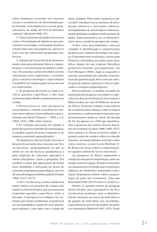 REVISTA USP, São Paulo, n.44, p. 10-31, dezembro/fevereiro 1999-2000 21
sobre mudanças ocorridas nos sistemas
sociais e econômicos de determinado gru-
po humano. Isso implicava o uso de gene-
ralizações, ou ainda, de “leis de dinâmica
cultural” (Binford 1968: 27).
• O procedimento de análise deveria se
voltar à formulação de hipóteses que pas-
sariam a ser testadas, construindo modelos
e deduzindo suas conseqüências, inclusive
com o uso de sofisticados programas esta-
tísticos.
• Adoção da Teoria Geral de Sistemas,
tendo como procedimento básico a identi-
ficação e caracterização de padrões cultu-
rais. Os sistemas seriam divididos em três
subsistemas mais importantes: o tecnoló-
gico, o social e o ideológico, cujas relações
(ou padrões de organização) necessitavam
ser explicitadas.
• As pesquisas deveriam se voltar a re-
solver questões específicas, e não mais
avolumar dados obtidos aleatoriamente em
campo.
• Desenvolveu-se uma perspectiva
ecossistêmica, voltada a estabelecer rela-
ções entre cultura e meio ambiente (especi-
almente por Kent Flannery – 1968 a e b,
1969, 1976, 1986, entre outros).
• As coleções deveriam ser obtidas a
partirderigorososmétodosdeamostragem,
e tratadas a partir de testes estatísticos, de
maneira a permitir generalizações.
Na Inglaterra, David Clarke discutiu e
desenvolveu muitos dos conceitos da New
Archaeology, principalmente no que se
refere ao uso de técnicas quantitativas e
pelo emprego de conceitos aplicados a
outras disciplinas, como a geografia. Foi
também o autor que apresentou de forma
mais detalhada a utilização da teoria de
sistemas na pesquisa arqueológica, através
deumaabordagemmultidisciplinar(Clarke
1968, 1972, 1977).
A New Archaeology trouxe ainda uma
maior ênfase em projetos de campo com
objetivos bem definidos, que procurassem
responder questões específicas sobre o
passado. A perspectiva ecológica fez en-
tender que muitos problemas só poderiam
ser encaminhados a partir de uma aborda-
gem regional, e não mais com o estudo de
sítios isolados. Para tanto, mostrou-se ne-
cessário introduzir novas técnicas de pros-
pecção intensiva e escavações seletivas,
acompanhadas de amostragens estatistica-
mente definidas e análises multivariadas de
dados. Estes passaram a ser os elementos-
chave para a moderna pesquisa de campo.
Todos esses procedimentos estavam
voltados à identificação e caracterização
de processos culturais no tempo e no espa-
ço. Concentravam-se esforços, assim, para
fornecer à disciplina um maior rigor cien-
tífico, dentro de um contexto filosófico
positivista baseado, principalmente, em
Carl Hempel (1966). Aqui se enquadra o
enorme incremento em métodos matemá-
ticos de quantificação, bem como na sofis-
ticação de análises químicas e físicas apli-
cadas a vestígios arqueológicos.
Provavelmente, o melhor exemplo de
um projeto de pesquisa com objetivo espe-
cífico é o desenvolvido por Louis Leakey e
Mary Leakey no vale do Olduvai, no leste
da África. Estavam voltados à descoberta
de evidências mais antigas sobre a origem
do homem e, embora tenham iniciado seus
levantamentos ainda no início da década
de 30, foi apenas em 1959 que identifica-
ram o primeiro dos muitos fósseis huma-
nosaliexistentes(Leakey1960,1969,1973;
entre outros). A África se tornou, então, o
grande centro de estudos sobre a evolução
humana, incitando debates acirrados entre
vários teóricos (como Lewis Binford, C.
K. Brain e G. Issac) sobre o comportamen-
to caçador-coletor de nossos ancestrais.
As pesquisas na África ampliaram o
campo de atuação da arqueologia, tanto no
tempo como no espaço. Estudos realizados
em monumentos formados por construções
elípticas no Zimbabwe inspiraram a pro-
dução da primeira síntese sobre a arqueo-
logia de todo um continente, feita por
Desmond Clark (The Prehistory of Africa).
Dentre os grandes temas de pesquisa
desenvolvidos sob a perspectiva da New
Archaeology podemos citar: a identifica-
ção de variações no status de indivíduos e
de grupos de indivíduos nas sociedades,
especialmente através da análise de práti-
cas mortuárias (Binford 1962, 1971; Sears
 