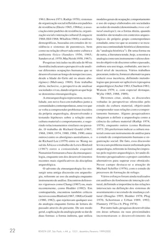 REVISTA USP, São Paulo, n.44, p. 10-31, dezembro/fevereiro 1999-200022
1961; Brown 1971; Rathje 1970); sistemas
deorganizaçãosocialrefletidosempadrões
de residência (Deetz 1965, 1968a); a asso-
ciação entre padrões de residência, organi-
zação social e interação cultural (Longacre
1968; Hill 1968; Whallon 1968); e análises
demográficas, baseadas em estudos de re-
sidência e sistemas de parentesco, bem
como na relação observada entre cultura e
ambiente físico (Sanders 1956, 1965;
Sandersetal.1970;MacNeish1958,1967).
Pesquisas iniciadas na década de 60 na
Austrália indicaram a perspectiva de anali-
sar diferentes ocupações humanas que se
desenvolveramaolongodotempo(nocaso,
desde a Idade do Gelo até os atuais abo-
rígines) (Mulvaney 1969). Este trabalho
abriu, inclusive, a perspectiva de analisar
sociedadesvivas,dandoorigemaoquehoje
se denomina etnoarqueologia.
A etnoarqueologia representou, na rea-
lidade, um novo foco em trabalhos junto a
comunidadescontemporâneas,umavezque
se volta a compreender problemas trazidos
da própria arqueologia, desenvolvendo e
testando hipóteses sobre a relação entre
cultura material e comportamento, e suge-
rindo relacionamentos similares no passa-
do. O trabalho de Richard Gould (1967,
1968, 1969, 1974, 1980, 1986, 1990, entre
outros) entre os aborígines australianos, o
de Richard Lee (1979) entre os !Kung no
sul da África e o trabalho de Lewis Binford
(1967) entre a comunidade esquimó
Nunamiut formaram a base da etnoarqueo-
logia, enquanto um dos desenvolvimentos
recentes mais significativos da disciplina
arqueológica.
O advento da etnoarqueologia fez res-
surgir uma antiga discussão em arqueolo-
gia, referente ao uso da analogia enquanto
instrumentodeanálise.Encontroudefenso-
res vigorosos como Chang (1967) ou, mais
recentemente, como Hodder (1982). Em
contrapartida, encontrou também críticos
incisivoscomoBinford(1967,1968)eGould
(1980, 1982), que rejeitavam qualquer uso
da analogia enquanto forma de leitura do
passado através do presente. De um modo
geral, a aplicação da analogia pode se dar de
duas formas: a forma indireta, que utiliza
modelosgeraisdeocupação,comportamento
e uso do espaço elaborados em sociedades
ao redor do mundo (denominada cross-cul-
tural analogie); ou a forma direta, quando
modelos são testados em contextos arqueo-
lógicos do próprio grupo contemporâneo
estudado, uma vez que se assume e se recu-
pera sua continuidade histórica (denomina-
da “analogia histórica”). De uma forma ou
de outra, a literatura tende, hoje, a mostrar a
analogiacomouminstrumentovaliosoden-
trodoobjetivodediscorrersobreopassado,
embora seu uso traga, embutido, um inevi-
tável nível de incerteza. Vários trabalhos
procuram,todavia,forneceralternativaspara
reduzir essa incerteza, definindo metodo-
logias que possam ser aplicáveis à pesquisa
arqueológica(Ascher1961;Charlton1981;
Watson 1979; e, com especial destaque,
Wylie 1985, 1988, 1989).
Devemos citar, ainda, as discussões
voltadas às perspectivas oferecidas pelo
estudo da cultura material, objetivando
compreender suas relações com o compor-
tamento humano. Alguns pesquisadores
chegaram a definir a arqueologia como a
ciência da cultura material (Rathje 1974,
1978), enquanto outros (como Redman
1973: 20) preferiram indicar a cultura ma-
terial como um instrumento de análise para
o estudo de comportamento humano e or-
ganização social. De fato, essa discussão
levou a um problema maior enfrentado pela
arqueologia, referente às limitações impos-
tas pelo registro arqueológico, levando di-
ferentes pesquisadores a propor caminhos
alternativos para superar esse obstáculo.
Nesse campo destaca-se a atuação de
Michael Schiffer (1976), com o estudo de
processos de formação de refugo.
Vários esforços foram ainda realizados
em análises do fenômeno de interação cul-
tural, definindo a importância das relações
intersociais na definição dos sistemas de
assentamento e no estudo de mudança cul-
tural (Douglas 1995; Hodder 1978; Plog
1976; Schortman e Urban 1989, 1992;
Flannery 1972a e b; Plog 1974).
Por outro lado, pesquisas desenvolvidas
em áreas urbanas ou suas proximidades
incrementaram o desenvolvimento da
 