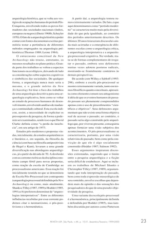 REVISTA USP, São Paulo, n.44, p. 10-31, dezembro/fevereiro 1999-2000 23
arqueologia histórica, que se volta aos ves-
tígiosdeocupaçõeshumanasdoperíodoPós-
Conquista, envolvendo todos os povos for-
madores das sociedades nacionais (índios,
europeusounegros)(Deetz1968b,Schuyler
1970).Ofatodeaarqueologiahistóricapoder
contarcomfontesdocumentaisescritasper-
mitiria testar a pertinência de diferentes
métodos empregados na arqueologia pré-
histórica (Thomas 1988; Leone 1984).
O entusiasmo conceitual da New
Archaeology não trouxe, entretanto, os
mesmos resultados no plano prático. Gran-
de parte dos trabalhos se voltou a aspectos
funcionais ou ecológicos, deixando de lado
as considerações sobre aspectos cognitivos
e simbólicos das sociedades. De qualquer
forma, a arqueologia nunca mais seria a
mesma, e o grande mérito da New
Archaeology foi tirar o foco dos trabalhos
de uma arqueologia descritiva para uma ar-
queologia explicativa, bem como se voltar
ao estudo de processos humanos de desen-
volvimento,envolvendoanálisesdemudan-
ça e continuidade cultural. Esta escola indi-
cou, assim, a necessidade de explicitar os
pressupostos de pesquisa, de forma a pode-
remserexaminados,sendoissooqueDavid
Clarke definiu como “a perda da inocên-
cia”, em seu artigo de 1973.
Estudos pós-modernos e propostas vin-
das,inicialmente,deestudosarquitetônicos
e literários e, em seguida, da filosofia da
ciência(combasenafilosofiaantipositivista
de Hegel e Kant), levaram a uma grande
diversificação nas abordagens arqueológi-
cas, já a partir da década de 70. A desilusão
comascorrentesteóricasdadisciplinacons-
tituiu campo fértil para novas propostas,
como reação da escola de Cambridge ao
processualismo americano. Essa reação foi
inicialmente reunida no que se denominou
de Escola Pós-Processual (em contraponto
àarqueologiaprocessualdefendidapelaNew
Archaeology) ou como, mais atualmente,
ShankseTilley(1987,1989)eHodder(1985,
1991a e b) preferem denominar de “arqueo-
logias interpretativas”. Entre as diferentes
influências recebidas por essa corrente po-
demos citar o neomarxismo, o pós-posi-
tivismo e a hermenêutica.
A partir daí, a arqueologia tomou ru-
mos extremamente variados. De fato, o que
aqui denominamos como “período moder-
no” se caracteriza muito mais pela diversi-
dade do que pela igualdade, ao contrário
dos períodos anteriormente descritos. Os
últimos 20 anos trouxeram discussões ain-
da mais acirradas e a emergência de dife-
rentes escolas como a arqueologia crítica,
a arqueologia interpretativa e a arqueolo-
gia processual-cognitiva. Na verdade, tra-
ta-se de formas complementares de resga-
tar o passado, embora seus defensores
muitas vezes adotem posturas radicais,
mostrando-se frontalmente contrários às
demais perspectivas.
De acordo com Willey e Sabloff (1993:
298), embora a escola pós-processual se
mostre extremamente variada, tanto em ter-
mosfilosóficosquantoconceituais,apresen-
ta como elemento comum seu antagonismo
àidéiadequeoseventoshumanosdopassa-
do possam ser plenamente compreendidos
apenas com o uso de procedimentos “cien-
tíficos e objetivos”. Seus defensores argu-
mentam que não existe uma forma objetiva
real de acessar o passado; ao contrário, o
passado seria algo construído pelo arqueó-
logo que, por viver no presente, conseguiria
apenas fornecer uma visão subjetiva dos
acontecimentos. O pós-processualismo se
caracterizaria, portanto, por uma visão
relativista do passado, bem como pela con-
vicção de que ele é algo socialmente
construído (Hodder 1987; Salmon 1992).
Esses argumentos inspiraram discus-
sões extremadas, sugerindo que o limite
entre a pesquisa arqueológica e a ficção
seria difícil de estabelecer. Aqui se inclu-
em os trabalhos de Michael Shanks e
Christopher Tilley (1987, 1989), argumen-
tando que toda interpretação do passado,
bem como toda expressão museológica de
seu conteúdo, envolve escolhas que depen-
dem mais da opinião e das sensações dos
pesquisadores do que de uma pseudo-obje-
tividade de pesquisa.
Uma variante da escola pós-processual
é a hermenêutica, principalmente definida
e defendida por Hodder (1985), mas tam-
bém discutida por autores como Patterson
 