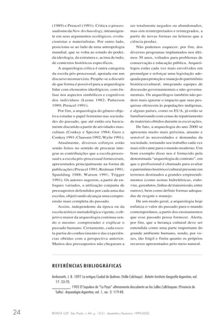 REVISTA USP, São Paulo, n.44, p. 10-31, dezembro/fevereiro 1999-200024
(1989) e Preucel (1991). Critica o proces-
sualismodaNewArchaeology,intransigen-
te em seus argumentos ecológicos, evolu-
cionistas e materialistas. Por outro lado,
posiciona-se ao lado de uma antropologia
mundial, que se volta ao estudo do poder,
da ideologia, da estrutura e, acima de tudo,
de contextos históricos específicos.
A arqueologia crítica é outra categoria
da escola pós-processual, apoiada em um
discurso neomarxista. Propõe-se a discutir
de que forma é possível para a arqueologia
lidar com elementos ideológicos, com ên-
fase nos aspectos simbólicos e cognitivos
dos indivíduos (Leone 1982; Patterson
1989; Preucel 1991).
Por fim, a arqueologia do gênero obje-
tiva estudar o papel feminino nas socieda-
des do passado, que até então era basica-
mente discutido a partir de atividades mas-
culinas (Conkey e Spector 1984; Gero e
Conkey1991;Claassen1992;Wylie1991).
Atualmente, diversos esforços estão
sendo feitos no sentido de procurar inte-
grar as contribuições que a escola proces-
sual e a escola pós-processual forneceram,
apresentados principalmente na forma de
publicações (Preucel 1991; Redman 1991;
Spaulding 1988; Watson 1991; Trigger
1991). Os autores sugerem, a partir de en-
foques variados, a utilização conjunta de
pressupostos defendidos por cada uma das
escolas, objetivando alcançar uma compre-
ensão mais completa do passado.
Assim, independente da época ou da
escola teórico-metodológica vigente, o ob-
jetivo maior da arqueologia continua sen-
do o mesmo: compreender e explicar o
passado humano. Certamente, cada esco-
la partiu do conhecimento e das experiên-
cias obtidas com a perspectiva anterior.
Muitos dos pressupostos não chegaram a
ser totalmente negados ou abandonados,
mas sim reinterpretados e reintegrados, a
partir de novas formas ou leituras que a
ciência produz.
Não podemos esquecer, por fim, dos
diversos programas implantados nos últi-
mos 30 anos, voltados para problemas de
conservação e educação pública. Arqueó-
logos estão cada vez mais envolvidos em
promulgar e reforçar uma legislação ade-
quadaparaproteçãoemanejodopatrimônio
histórico/cultural, integrando equipes de
discussão governamentais e não-governa-
mentais. Os arqueólogos também não po-
dem mais ignorar o impacto que suas pes-
quisas oferecem às populações indígenas,
e alguns países, como os EUA, já estão se
familiarizandocomcenasderepatriamento
de materiais obtidos durante as escavações.
De fato, a arqueologia do ano 2000 se
apresenta muito mais próxima, atuante e
sensível às necessidades e demandas da
sociedade, tornando seu trabalho cada vez
mais relevante para o mundo moderno. Um
bom exemplo disso nos é fornecido pela
denominada “arqueologia de contrato”, em
que o profissional é chamado para avaliar
opatrimôniohistórico/culturalpresenteem
terrenos destinados a grandes empreendi-
mentos (como usinas hidrelétricas, rodo-
vias,gasodutos,linhasdetransmissão,entre
outros), bem como definir formas adequa-
das de resgate e manejo.
De um modo geral, a arqueologia hoje
enfatiza o valor do passado para o mundo
contemporâneo, a partir dos ensinamentos
que esse passado possa fornecer. Alerta,
por fim, que a herança cultural deve ser
entendida como uma parte importante do
grande ambiente humano, sendo, por ve-
zes, tão frágil e finita quanto os próprios
recursos apresentados pelo meio natural.
REFERÊNCIAS BIBLIOGRÁFICAS
Ambrosetti, J. B. 1897 La antigua Ciudad de Quilmes (Valle Calchaqui). Boletin Instituto Geografia Argentino, vol.
17: 33-70.
________. 1902 El Sepulero de “La Paya” ultimamente descubierto en los Lalles Callchaquies (Provincia de
Salta). Arqueologia Argentina, vol. 1, ser. 3: 119-48.
 
