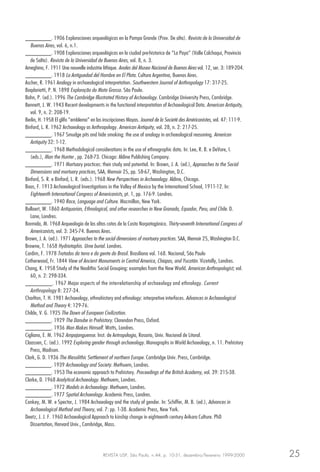 REVISTA USP, São Paulo, n.44, p. 10-31, dezembro/fevereiro 1999-2000 25
________. 1906 Exploraciones arqueológicas en la Pampa Grande (Prov. De alta). Revista de la Universidad de
Buenos Aires, vol. 6, n.1.
________. 1908 Exploraciones arqueológicas en la ciudad pre-historica de “La Paya” (Valle Calchaqui, Provincia
de Salta). Revista de la Universidad de Buenos Aires, vol. 8, n. 3.
Ameghino, F. 1911 Une nouvelle industrie lithique. Anales del Museo Nacional de Buenos Aires vol. 12, ser. 3: 189-204.
________. 1918 La Antiguedad del Hombre en El Plata. Cultura Argentina, Buenos Aires.
Ascher, R. 1961 Analogy in archaeological interpretation. Southwestern Journal of Anthropology 17: 317-25.
Baqdariotti, P. N. 1898 Exploração do Mato Grosso. São Paulo.
Bahn, P. (ed.). 1996 The Cambridge Illustrated History of Archaeology. Cambridge University Press, Cambridge.
Bennett, J. W. 1943 Recent developments in the functional interpretation of Archaeological Data. American Antiquity,
vol. 9, n. 2: 208-19.
Berlin, H. 1958 El glifo “emblema” en las inscripciones Mayas. Journal de la Societé des Américanistes, vol. 47: 111-9.
Binford, L. R. 1962 Archaeology as Anthropology. American Antiquity, vol. 28, n. 2: 217-25.
________. 1967 Smudge pits and hide smoking: the use of analogy in archaeological reasoning. American
Antiquity 32: 1-12.
________. 1968 Methodological considerations in the use of ethnographic data. In: Lee, R. B. e DeVore, I.
(eds.), Man the Hunter , pp. 268-73. Chicago: Aldine Publishing Company.
________. 1971 Mortuary practices: their study and potential. In: Brown, J. A. (ed.), Approaches to the Social
Dimensions and mortuary practices, SAA, Memoir 25, pp. 58-67, Washington, D.C.
Binford, S. R. e Binford, L. R. (eds.). 1968 New Perspectives in Archaeology. Aldine, Chicago.
Boas, F. 1913 Archaeological Investigations in the Valley of Mexico by the International School, 1911-12. In:
Eighteenth International Congress of Americanists, pt. 1, pp. 176-9. Londres.
________. 1940 Race, Language and Culture. Macmillan, New York.
Bollaert, W. 1860 Antiquarian, Ethnological, and other researches in New Granada, Equador, Peru, and Chile. D.
Lane, Londres.
Bormida, M. 1968 Arqueologia de las altas cotas de la Costa Norpatagónica. Thirty-seventh International Congress of
Americanists, vol. 3: 345-74. Buenos Aires.
Brown, J. A. (ed.). 1971 Approaches to the social dimensions of mortuary practices. SAA, Memoir 25, Washington D.C.
Browne, T. 1658 Hydriotaphis. Urne burial. Londres.
Cardim, F. 1978 Tratados da terra e da gente do Brasil. Brasiliana vol. 168. Nacional, São Paulo
Catherwood, Fr. 1844 View of Ancient Monuments in Central America, Chiapas, and Yucatán. Vizetally, Londres.
Chang, K. 1958 Study of the Neolithic Social Grouping: examples from the New World. American Anthropologist, vol.
60, n. 2: 298-334.
________. 1967 Major aspects of the interrelationship of archaeology and ethnology. Current
Anthropology 8: 227-34.
Charlton, T. H. 1981 Archaeology, ethnohistory and ethnology: interpretive interfaces. Advances in Archaeological
Method and Theory 4: 129-76.
Childe, V. G. 1925 The Dawn of European Civilization.
________. 1929 The Danube in Prehistory. Clarendon Press, Oxford.
________. 1936 Man Makes Himself. Watts, Londres.
Cigliano, E. M. 1962 Ampajanguense. Inst. de Antropologia, Rosario, Univ. Nacional de Litoral.
Claassen, C. (ed.). 1992 Exploring gender through archaeology. Monographs in World Archaeology, n. 11. Prehistory
Press, Madison.
Clark, G. D. 1936 The Mesolithic Settlement of northern Europe. Cambridge Univ. Press, Cambridge.
________. 1939 Archaeology and Society. Methuem, Londres.
________. 1953 The economic approach to Prehistory. Proceedings of the British Academy, vol. 39: 215-38.
Clarke, D. 1968 Analytical Archaeology. Methuem, Londres.
________. 1972 Models in Archaeology. Methuem, Londres.
________. 1977 Spatial Archaeology. Academic Press, Londres.
Conkey, M. W. e Spector, J. 1984 Archaeology and the study of gender. In: Schiffer, M. B. (ed.), Advances in
Archaeological Method and Theory, vol. 7: pp. 1-38. Academic Press, New York.
Deetz, J. J. F. 1960 Archaeological Approach to kinship change in eighteenth century Arikara Culture. PhD
Dissertation, Harvard Univ., Cambridge, Mass.
 