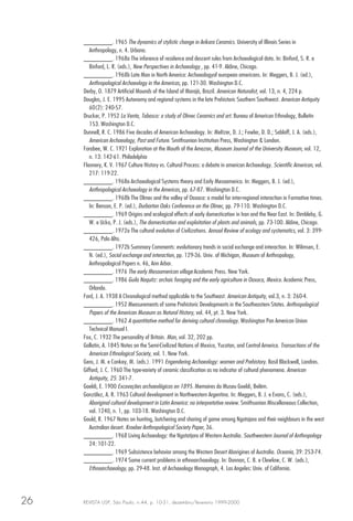 REVISTA USP, São Paulo, n.44, p. 10-31, dezembro/fevereiro 1999-200026
________. 1965 The dynamics of stylistic change in Arikara Ceramics. University of Illinois Series in
Anthropology, n. 4. Urbana.
________. 1968a The inference of residence and descent rules from Archaeological data. In: Binford, S. R. e
Binford, L. R. (eds.), New Perspectives in Archaeology , pp. 41-9. Aldine, Chicago.
________. 1968b Late Man in North America: Archaeologyof european americans. In: Meggers, B. J. (ed.),
Anthropological Archaeology in the Americas, pp. 121-30. Washington D.C.
Derby, O. 1879 Artificial Mounds of the Island of Marajó, Brazil. American Naturalist, vol. 13, n. 4, 224 p.
Douglas, J. E. 1995 Autonomy and regional systems in the late Prehistoric Southern Southwest. American Antiquity
60(2): 240-57.
Drucker, P. 1952 La Venta, Tabasco: a study of Olmec Ceramics and art. Bureau of American Ethnology, Bulletin
153. Washington D.C.
Dunnell, R. C. 1986 Five decades of American Archaeology. In: Meltzer, D. J.; Fowler, D. D.; Sabloff, J. A. (eds.),
American Archaeology, Past and Future. Smithsonian Institution Press, Washington & London.
Farabee, W. C. 1921 Exploration at the Mouth of the Amazon, Museum Journal of the University Museum, vol. 12,
n. 13: 142-61. Philadelphia
Flannery, K. V. 1967 Culture History vs. Cultural Process: a debate in american Archaeology. Scientific American, vol.
217: 119-22.
________. 1968a Archaeological Systems theory and Early Mesoamerica. In: Meggers, B. J. (ed.),
Anthropological Archaeology in the Americas, pp. 67-87. Washington D.C.
________. 1968b The Olmec and the valley of Oaxaca: a model for inter-regional interaction in Formative times.
In: Benson, E. P. (ed.), Durbarton Oaks Conference on the Olmec, pp. 79-110. Washington D.C.
________. 1969 Origins and ecological effects of early domestication in Iran and the Near East. In: Dimbleby, G.
W. e Ucko, P. J. (eds.), The domestication and exploitation of plants and animals, pp. 73-100. Aldine, Chicago.
________. 1972a The cultural evolution of Civilizations. Annual Review of ecology and systematics, vol. 3: 399-
426, Palo Alto.
________. 1972b Summary Comments: evolutionary trends in social exchange and interaction. In: Wilmsen, E.
N. (ed.), Social exchange and interaction, pp. 129-36. Univ. of Michigan, Museum of Anthropology,
Anthropological Papers n. 46, Ann Arbor.
________. 1976 The early Mesoamerican village Academic Press. New York.
________. 1986 Guila Naquitz: archaic foraging and the early agriculture in Oaxaca, Mexico. Academic Press,
Orlando.
Ford, J. A. 1938 A Chronological method applicable to the Southeast. American Antiquity, vol.3, n. 3: 260-4.
________. 1952 Measurements of some Prehistoric Developments in the Southeastern States. Anthropological
Papers of the American Museum os Natural History, vol. 44, pt. 3. New York.
________. 1962 A quantitative method for deriving cultural chronology. Washington Pan American Union
Technical Manual I.
Fox, C. 1932 The personality of Britain. Man, vol. 32, 202 pp.
Gallatin, A. 1845 Notes on the Semi-Civilized Nations of Mexico, Yucatan, and Central America. Transactions of the
American Ethnological Society, vol. 1. New York.
Gero, J. M. e Conkey, M. (eds.). 1991 Engendering Archaeology: women and Prehistory. Basil Blackwell, Londres.
Gifford, J. C. 1960 The type-variety of ceramic classification as na indicator of cultural phenomena. American
Antiquity, 25: 341-7.
Goeldi, E. 1900 Excavações archaeológicas en 1895. Memoires do Museu Goeldi, Belém.
González, A. R. 1963 Cultural development in Northwestern Argentina. In: Meggers, B. J. e Evans, C. (eds.),
Aboriginal cultural development in Latin America: na interpretative review. Smithsonian Miscellaneous Collection,
vol. 1240, n. 1, pp. 103-18. Washington D.C.
Gould, R. 1967 Notes on hunting, butchering and sharing of game among Ngatajara and their neighbours in the west
Australian desert. Kroeber Anthropological Society Paper, 36.
________. 1968 Living Archaeology: the Ngatatjara of Western Australia. Southwestern Journal of Anthropology
24: 101-22.
________. 1969 Subsistence behavior among the Western Desert Aborigines of Australia. Oceania, 39: 253-74.
________. 1974 Some current problems in ethnoarchaeology. In: Donnan, C. B. e Clewlow, C. W. (eds.),
Ethnoarchaeology, pp. 29-48. Inst. of Archaeology Monograph, 4. Los Angeles: Univ. of California.
 
