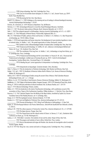 REVISTA USP, São Paulo, n.44, p. 10-31, dezembro/fevereiro 1999-2000 27
________. 1980 Living archaeology. New York: Cambridge Univ. Press.
________. 1986 Cave art of australian desert aborigines. In: Shafer, H. J. (ed.), Ancient Texans, pp. 204-9.
Austin: Texas Monthly Press.
________. 1990 Recovering the Past. Univ. New Mexico.
Gould, R. A. e Watson, P. J. 1982 A dialogue on the meaning and use of analogy in ethnoarchaeological reasoning.
Journal of Anthropological Archaeology 1: 355-81.
Groevius, M. e Gronovius, A. 1694 Thesaurus antiquitatum. Traj. Ad Rhenum.
Hartman, C. V. 1901 Archaeological Research in Costa Rica. Royal Ethnological Museum, Stockholm.
Hartt, C. F. 1871 The Ancient indian pottery of Mararjó, Brazil. American Naturalist, vol. 5: 259-71.
Helm, J. 1962 The ecological approach to Anthropology. American Journal of Anthropology, vol. 67, n. 6: 630-9.
Hempel, C. G. 1966 Philosophy of Natural History. Prentice-Hall, Englewood Cliffs, N. J.
Hill, J. N. 1968 Broken K Pueblo: patterns of form and function. In: Binford. S. R. e Binford, L. R., New Perspectives
in Archaeology, pp. 103-43. Aldine, Chicago.
Hodder, I. 1978 Social organization and human interaction: the development of some tentativa hypothesis in terms
of material culture. In: Hodder, I. (ed.), The spatial organization of culture. Duckworth, Londres.
________. 1982 Symbols in action: ethnoarchaeological studies of material culture. Cambridge Univ. Press, New York.
________. 1985 Postprocessual Archaeology. In: Schiffer, M. (ed.), Advances in Archaeological Method and
theory, vol. 8, pp. 1-26. Academic Press, New York.
________. 1987 The contribution if the Long Term. In: Hodder, I. (ed.), Archaeology as Long-Term History, pp. 1-
8. Cambridge Univ. Press, Cambridge.
________. 1991a Postprocessual Archaeology and the Current debate. In: Preucel, R. W. (ed.), Processual and
Postprocessual archaeologies: multiple ways of knowing the past, pp. 30-41. Center for Archaeological
Investigations, Southern Illinois Univ., Occasional Paper n.10, Carbondale.
________. 1991b Reading the past: current approaches to interpretation in archaeology. Cambridge Univ. Press,
Cambridge.
________. 1994 Interpretación en Arqueología. Corrientes Actuales. Crítica, Barcelona.
Hole, F. e Heizer, R. 1966 An introduction to Prehistoric Archaeology. Holt, Rinehart and Winston, New York.
Hodge, F. W. (ed.). 1907-10 Handbook of American Indians North of Mexico 2 pts. Bureau of American Ethnology,
Bulletin 30, Washington D.C.
Holmes, W. H. 1895-97 Archaeological Studies among the ancient Cities of Mexico. Filed Columbian Museum
Anthropological Series, vol. 1, n. 1, Chicago
Hrdlicka, A. et al. 1912 Early Man in South America. Bureau of American Ethnology, Bulletin 52, Washington D.C.
Huddleston, L. E. 1967 Origins of the American Indians: European Concepts, 1492-1729. University of Texas Press, Austin.
Ihering, H. 1895 A civilização prehistórica do Brazil meridional. Rev. do Museu Paulista, vol. 1: 34-159.
Joyce, T. 1914 Mexican Archaeology. Putnam, Londres.
Kidder, A. V. 1924 An introduction to the study of Southwestern Archaeology, with a preliminary account of the
excavations at Pecos. Papers of the Southwestern Expedition, Phillips Academy n. 1, Yale Univ. Press, New Haven.
Knorosov, Y .V. 1967 Selected Chapters from the Writing of the Maya Indians, translated by Sophie Coe, Russian
Translation Series of the Peabody Museum, vol. 4. Cambridge, Mass.
Krieger, A. D. 1944 The typological concept. American Antiquity, 9: 271-88.
Kroeber, A. L. 1927 Coast and Highland in Prehistoric Peru. American Anthropologist vol. 29: 625-53.
________. 1944 Peruvian Archaeology in 1942. Viking Fund Publications in Anthropology n. 4. New York.
Kupfer, D. 1870 Die Kayapo-Indianer in der Provinz Matto-Grosso. Zeitschrift der Gesellschaft fuer Erdkunde zu Berlin,
5: 244-55.
Lathrap, D. W. 1958 The culture sequence at Yarinacocha, Eastern Peru. American Antiquity vol. 23, n. 4: 379-88.
________. 1970 The Upper Amazon. Praeger, New York.
________. 1973 The Tropical forest and the cultural context of Chavin. In: Benson, E. P. (ed.), Dumbarton Oaks
Conference on Chavín, pp. 73-100. Washington D.C.
Leakey, L. S. B. 1960 Adam´s ancestors: the evolution of man and his culture. Harper & Row, New York.
________. 1969 The progress and evolution of man in Africa. Oxford Univ. Press, Londres.
________. 1973 Hacia el desvelamiento del origen del Hombre: diez decenios de investigatión sobre la evolución
humana. Aguilar, Madrid.
Lee, R. B. 1979 The !Kung San: men, women and work in a foraging society. Cambridge Univ. Press, Cambridge.
 