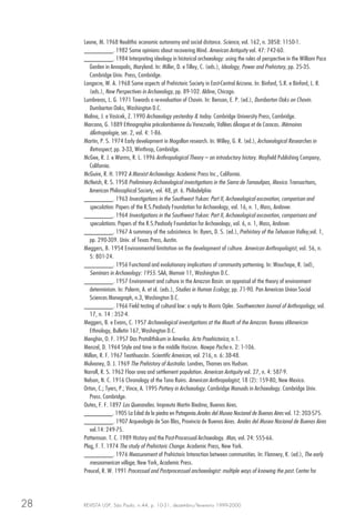 REVISTA USP, São Paulo, n.44, p. 10-31, dezembro/fevereiro 1999-200028
Leone, M. 1968 Neolithic economic autonomy and social distance. Science, vol. 162, n. 3858: 1150-1.
________. 1982 Some opinions about recovering Mind. American Antiquity vol. 47: 742-60.
________. 1984 Interpreting ideology in historical archaeology: using the rules of perspective in the William Paca
Garden in Annapolis, Maryland. In: Miller, D. e Tilley, C. (eds.), Ideology, Power and Prehistory, pp. 25-35.
Cambridge Univ. Press, Cambridge.
Longacre, W. A. 1968 Some aspects of Prehistoric Society in East-Central Arizona. In: Binford, S.R. e Binford, L. R.
(eds.), New Perspectives in Archaeology, pp. 89-102. Aldine, Chicago.
Lumbreras, L. G. 1971 Towards a re-evaluation of Chavin. In: Benson, E. P. (ed.), Dumbarton Oaks on Chavin.
Dumbarton Oaks, Washington D.C.
Malina, J. e Vasícek, Z. 1990 Archaeology yesterday & today. Cambridge University Press, Cambridge.
Marcano, G. 1889 Ethnographie précolombienne du Venezuela, Vallées dÁragua et de Caracas. Mémoires
dÁntropologie, ser. 2, vol. 4: 1-86.
Martin, P. S. 1974 Early development in Mogollon research. In: Willey, G. R. (ed.), Archaeological Researches in
Retrospect, pp. 3-33, Winthrop, Cambridge.
McGee, R. J. e Warms, R. L. 1996 Anthropological Theory – an introductory history. Mayfield Publishing Company,
California.
McGuire, R. H. 1992 A Marxist Archaeology. Academic Press Inc., California.
McNeish, R. S. 1958 Preliminary Archaeological investigations in the Sierra de Tamaulipas, Mexico. Transactions,
American Philosophical Society, vol. 48, pt. 6. Philadelphia
________. 1963 Investigations in the Southwest Yukon: Part II, Archaeological excavation, comparison and
speculation. Papers of the R.S.Peabody Foundation for Archaeology, vol. 16, n. 1, Mass, Andover.
________. 1964 Investigations in the Southwest Yukon: Part II, Archaeological excavation, comparisons and
speculations. Papers of the R.S.Peabody Foundation for Archaeology, vol. 6, n. 1, Mass, Andover.
________. 1967 A summary of the subsistence. In: Byers, D. S. (ed.), Prehistory of the Tehuacan Valley,vol. 1,
pp. 290-309. Univ. of Texas Press, Austin.
Meggers, B. 1954 Environmental limitation on the development of culture. American Anthropologist, vol. 56, n.
5: 801-24.
________. 1956 Functional and evolutionary implications of community patterning. In: Wauchope, R. (ed),
Seminars in Archaeology: 1955. SAA, Memoir 11, Washington D.C.
________. 1957 Environment and culture in the Amazon Basin: an appraisal of the theory of environment
determinism. In: Palerm, A. et al. (eds.), Studies in Human Ecology, pp. 71-90. Pan American Union Social
Sciences Monograph, n.3, Washington D.C.
________. 1966 Field testing of cultural law: a reply to Morris Opler. Southwestern Journal of Anthropology, vol.
17, n. 14 : 352-4.
Meggers, B. e Evans, C. 1957 Archaeological investigations at the Mouth of the Amazon. Bureau ofAmerican
Ethnology, Bulletin 167, Washington D.C.
Menghin, O. F. 1957 Das Protolithikum in Amerika. Acta Praehistorica, n.1.
Menzel, D. 1964 Style and time in the middle Horizon. Nawpa Pacha n. 2: 1-106.
Millon, R. F. 1967 Teotihuacán. Scientific American, vol. 216, n. 6: 38-48.
Mulvaney, D. J. 1969 The Prehistory of Australia. Londres, Thames ans Hudson.
Narroll, R. S. 1962 Floor area and settlement population. American Antiquity vol. 27, n. 4: 587-9.
Nelson, N. C. 1916 Chronology of the Tano Ruins. American Anthropologist, 18 (2): 159-80, New Mexico.
Orton, C.; Tyers, P.; Vince, A. 1995 Pottery in Archaeology. Cambridge Manuals in Archaeology. Cambridge Univ.
Press. Cambridge.
Outes, F. F. 1897 Los Querandies. Impreuta Martin Biedma, Buenos Aires.
________. 1905 La Edad de la piedra en Patagonia.Anales del Museo Nacional de Buenos Aires vol. 12: 203-575.
________. 1907 Arqueología de San Blas, Provincia de Buenos Aires. Anales del Museo Nacional de Buenos Aires
vol.14: 249-75.
Patternson. T. C. 1989 History and the Post-Processual Archaeology. Man, vol. 24: 555-66.
Plog, F. T. 1974 The study of Prehistoric Change. Academic Press, New York.
________. 1976 Measurement of Prehistoric Interaction between communities. In: Flannery, K. (ed.), The early
mesoamerican village, New York, Academic Press.
Preucel, R. W. 1991 Processual and Postprocessual anchaeologist: multiple ways of knowing the past. Center for
 