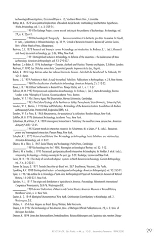 REVISTA USP, São Paulo, n.44, p. 10-31, dezembro/fevereiro 1999-2000 29
Archaeological Investigations, Occasional Paper n. 10, Southern Illinois Univ., Cabondale.
Rathje, W. L. 1970 Socio-political implications of Lowland Maya Burials: methodology and tentative hypotheses.
World Archaeology, vol. 1, n. 3: 359-74.
________. 1974 The Garbage Project: a new way of looking at the problems of Archaeology. Archaeology, vol.
27, n. 4: 236-41.
________. 1978 Archaeological Ethnography… because sometimes it is better to give than to receive. In: Gould,
R. (ed), Explorations in Ethnoarchaeology, pp. 49-75. School of American Research, Advanced Seminar Series,
Univ. of New Mexico Press, Albuquerque.
Redman, C. L. 1973 Research and theory in current Archaeology: an introduction. In: Redman, C. L. (ed.), Research
and theory in current archaeology, pp. 5-26, Wiley. New York.
________. 1991 Distinghished lecture in Archaeology. In defense of the seventies – the adolescence of New
Archaeology. American Anthropologist, vol. 93: 295-307.
Renfrew, C. e Bahn, P. 1996 Archaeology – Theories, Methods and Practice. Thames ans Hudson, 2. Edition, Londres
Restrepo, V. 1895 Los Chibchas antes de la Conquista Espanola. Imprensa de La Luz, Bogotá.
Rohde, R. 1885 Einige Notizen ueber den Indianerstamm der Terenos. Zeitschrift der Gesellschaft fur Erdkunde, 20:
404-9. Berlin.
Rouse, I. G. 1939 Prehistory in Haiti. A study in method. Yale Univ. Publications in Anthropology, n. 24, New Haven.
________. 1960 The classification of artifacts in Archaeology. American Antiquity, 25: 313-23.
Rowe, J. H. 1963 Urban Settlements in Ancient Peru. Nawpa Pacha, vol. 1, n. 1: 1-27.
Salmon, M. H. 1992 Postprocessual explanation in Archaeology. In: Embree, L. (ed.), Meta-Archaeology, Boston
Studies in the Philosophy of Science. Kluwer Academic Press, Boston.
Sanders, W. T. 1956 Tierra y Agua. Phd Dissertation, Harvard University, Cambridge.
________. 1965 The Cultural Ecology of the Teotihuacan Valley. Pennsylvania State University, University Park.
Sanders, W. T.; Merino, J. 1970 New orld Prehistory. Archaeology of the American Indians. Foundations of Modern
Anthropology Series. Prentice-Hall, Englewood Cliffs, N.J.
Sanders, W. T. e Price, B. 1968 Mesoamerica, the evolution of a civilization. Random House, New York.
Schiffer, M. B. 1976 Behavioral Archaeology. Academic Press, New York.
Schortman, M.e Urban, P. A. 1989 Interregional interaction in Prehistory: the need for a new perspective. American
Antiquity 54(1): 52-65.
________. 1992 Current trends in interaction research. In: Schortman, M. e Urban, P. A. (eds.), Resources,
power and interregional interaction. Plenum Press, New York.
Schuyler, R. L. 1970 Historical and Historic Sites Archaeology as Anthropology: basic definitions and relationships.
Historical Archaeology, vol. 4: 83-9.
Shanks, M. e Tilley, C. 1987 Social Theory and Archaeology. Polity Press, Cambridge.
________. 1989 Archaeology into the 1990s. Norwegian archaeological Review, vol. 22: 1-12.
Shanks, M. e Hodder, I. 1995 Processual, postprocessual and interpretive Archaeologies. In: Hodder, I. et al. (eds.),
Interpreting Archaeology – finding meaning in the past, pp. 3-29. Rouledge, London and New York.
Sears, W. H. 1961 The study of social and religious systems in North American Archaeology. Current Anthropology,
vol. 2, n. 3: 223-31.
Soares de Souza, G. 1971 Tratado Descritivo do Brasil em 1587. Brasiliense/ Nacional, São Paulo.
Spaulding, A. C. 1988 Disntinguished lecture: archaeology and anthropology. American Anthropologist, vol. 90: 263-71.
Spier, L. 1917 Na outline for a chronology of Zuñi ruins. Anthropological Papers of the American Museum of Natural
History, 18: 207-331. New York.
Spinden, H. J. 1917 The origin and distribution of agriculture in America. Proceedings, Niineteenth International
Congress of Americanists, 269-76. Washington D.C.
________. 1928 Ancient Civilizations of Mexico and Central Mexico. American Museum of Natural History
Handbook Series, n. 3. New York.
Squier, E. G. 1849 Aboriginal Monuments of New York. Smithsonian Contributions to Knowledge, vol. 2.
Washington, D.C.
Staden, H. 1554 Duas Viagens ao Brasil. Edusp/Itatiaia, Belo Horizonte.
Steere, J. B. 1927 The Archaeology of the Amazon, Univ. of Michigan Official Publications vol. 29, n. 9. Univ. of
Michigan, Ann Arbor.
Steinen, K. 1894 Unter den Naturvoelkern Zentralbrasiliens. Reiseschilderungen und Ergebnisse der zweiten Shingu-
 