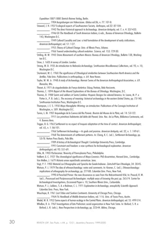 REVISTA USP, São Paulo, n.44, p. 10-31, dezembro/fevereiro 1999-200030
Expedition 1887-1888. Dietrich Reimer Verlag, Berlin.
________. 1904 Ausgrabungen am Valenciasee. Globus vol.86, n. 77: 101-8.
Steward, J. H. 1937 Ecological aspects of Southwestern Society. Anthropos, vol.32: 87-104.
________. 1942 The direct historical approach to Archaeology. American Antiquity, vol. 7, n. 4: 337-433.
________. 1946-50 The Handbook of South American Indians, 6 vols., Bureau of American Ethnology, Bulletin
143, Washington D.C.
________. 1949 Cultural Causality and Law: a trial formulation of the development of early civilizations.
American Anthropologist, vol. 51: 1-27.
________. 1955 Theory of Cultural Change. Univ. of Illinois Press, Urbana.
________. 1966 Toward understanding cultural evolution. Science, vol. 153: 729-30.
Stirling, M. W. 1943 Stone Monuments of southern Mexico. Bureau of American Ethnology, Bulletin 138, Washing-
ton D.C.
Stow, J. 1603 A survey of London. London.
Strong, W. D. 1935 An introduction to Nebraska Archaeology. Smithsonian Miscellaneous Collections, vol. 93, n. 10,
Washington D.C.
Sturtevant, W. C. 1960 The significance of Ethnological similarities between Southeastern North America and the
Antilles. Yale Univ. Publications in anthropology, n. 64. New Haven.
Taylor, W. W. Jr. 1948 A study of Archaeology. Memoir Series of the American Anthropological Association, n. 69.
Menasha, Wis.
Thevet, A. 1971 As singularidades da França Antártica. Edusp/Itatiaia, Belo Horizonte.
Thomas, C. 1894 Report of the Mound Explorations of the Bureau of Ethnology. Washington, D.C.
Thomas, D. 1988 Saints and soldiers at Santa Catalina: Hispanic Designs for colonial America. In: Leone, M. P. e
Potter Jr., P. B. (eds.), The recovery of meaning: historical archaeology in the eastern United States, pp. 73-140.
Smithsonian Institution Press, Washington D.C.
Thompson, J. E. S. 1950 Maya Hierogliphic Wrinting: an introduction. Publications of the Carnegie Institution of
Washington, n. 589. Washington D.C.
Torres, L. M. 1907 Arqueologia de la Cuenca del Rio Paraná. Revista del Museo de la Plata, vol. 14: 53-122.
________. 1911 Los primitivos habitantes del delta del Paraná. Univ. Nac. de La Plata, Biblioteca Centenaria, vol.
4. Buenos Aires.
Trigger, B. G. 1963 Settlement as na aspect of Iroquois adaptation at the time of contact. American Anthropologist,
vol. 65, n. 1: 86-101.
________. 1966 Settlement Archaeology – its goals and promise. American Antiquity, vol. 32, n. 1: 149-61.
________. 1968 The determinants of settlement patterns. In: Chang, K. C. (ed.), Settlement Archaeology, pp.
53-78. Nation Press Books, Palo Alto.
________. 1989 A history of Archaeological Thought. Cambridge University Press, Cambridge.
________. 1991 Constraint and freedom: a new synthesis for Archaeological explanation. American
Anthropologist, vol. 93: 551-69.
Uhle, M. 1903 Pachacamac. Niversity of Pannsylvania Press, Philadelphia.
Vaillant, G. C. 1927 The chronological significance of Maya Ceramics. PhD dissertation, Harvard Univ., Cambridge.
Van Mellen, J. 1679 Historia urnae sepulchralis sarmaticae. Jena.
Vogt, P. F. 1902 Material zur Ethnographie und Sprache der Guiaki-Indianer. Zeitschrift fuer Ethnologie, 34: 30-45.
Watson, P. J. 1979 The idea of ethnoarchaeology: notes and comments. In: Kramer, C. (ed.), Ethnoarchaeology:
implications of ethnography for archaeology, pp. 277-88. Columbia Univ. Press, New York.
________. 1990 A Parochial Primer: the new dissonance as seen from the Midcontinental USA. In: Preucel, R. W.
(ed.), Processual and Postprocessual Archaeologies: multiple ways of knowing the past, pp. 265-74. Center for
Archaeological Investigations, Occasional Paper n. 10, Southern Illinois Univ., Carbondale.
Watson, P. J.; Leblanc, S. A. e Redman, C. L. 1971 Explanation in Archaeology, anexplicitly Scientific Approach.
Columbia Univ. Press, New York.
Wauchope, R. 1961 Lost Tribes and Sunken Continents. University of Chicago Press, Chicago.
________. 1964-76 Handbook of Middle American Indians, vol. 1-16. Univ. of Texas Press, Austin.
Wedel, W. R. 1953 Some aspects of human ecology in the Central Plains. American Anthropologist, vol. 55: 499-514.
Whallon, R. Jr. 1967 Investigations of late Prehistoric social organization in New York State. In: Binford, S. R. e
Binford, L. R. (eds.), New Perspectives in Archaeology, pp. 223-44. Aldine, Chicago.
 