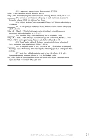 REVISTA USP, São Paulo, n.44, p. 10-31, dezembro/fevereiro 1999-2000 31
________. 1972 A new approach to pottery typology. American Antiquity, 37: 13-33.
White, L. A. 1959 The Evolution of Culture. McGraw-Hill, New York.
Willey, G. 1945 Horizon Styles ans pottery traditions in Peruvian Archaeology. American Antiquity, vol. 11: 49-56.
________. 1953 Comments on cultural and social Anthropology. In: Tax, S. et alii (eds.), Na appraisal of
Anthropology today, pp. 229-30. Univ. of Chicago Press, Chicago.
________. 1956 Prehistoric Settlement Patterns in the New World. Viking Fund Publications in Anthropology, n.
23. New York.
________. 1962 The early great styles and the rise of the pre-Columbian civilizations. American Anthropologist,
vol. 64, n. 1: 1-14.
Willey, G. R. e Phillips, P. 1955 Method and theory in American Archaeology, II: historical-developmental
interpretations. American Anthropologist, vol.57: 723-819.
________. 1958 Method and theory in American Anchaeology. Univ. of Chicago Press, Chicago.
Willey, G. R. e Sabloff, J. A. 1993 A History of American Archaeology. W.H. Freeman and C., New York, 3. Edition.
Wylie, A. 1985 The reaction against analogy. Advances in Arch. Method and Theory 8: 63-111.
________. 1988 “Simple” analogy and the role of relevance assumptions: implications of Archaeological
Practice. International Studies in the Philosophy of Science 2: 134-50.
________. 1989 The interpretive Dilemna. In: Pinsky, V. e Wylie, A. (eds.), Critical Traditions in Contemporary
Archaeology: essays in the Philosophy, History and socio-politics of Archaeology, pp. 18-27. Cambridge Univ. Press,
Cambridge.
________. 1991 Gender theory and the Archaeological record. In: Gero, J. M. e Conkey, M. W. (eds.),
Engendering Archaeology, women and prehistory, pp. 31-56. Basil Blackwell, Londres.
Wust, I. 1983 Aspectos da ocupação pré-colonial em uma área do Mato Grosso de Goiás – tentativa de análise
espacial. Dissertação de Mestrado, FFLCH-USP, São Paulo.
 