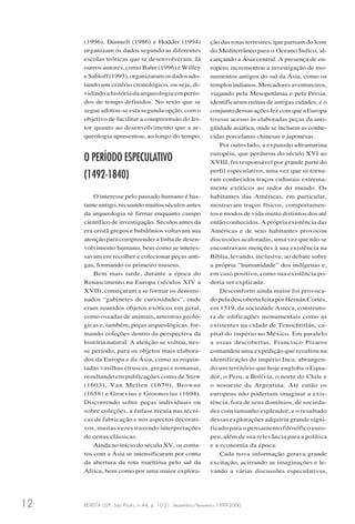 REVISTA USP, São Paulo, n.44, p. 10-31, dezembro/fevereiro 1999-200012
(1996), Dunnell (1986) e Hodder (1994)
organizam os dados segundo as diferentes
escolas teóricas que se desenvolveram. Já
outros autores, como Bahn (1996) e Willey
eSabloff(1993),organizaramosdadosado-
tando um critério cronológico, ou seja, di-
vidindo a história da arqueologia em perío-
dos de tempo definidos. No texto que se
segue adotou-se esta segunda opção, com o
objetivo de facilitar a compreensão do lei-
tor quanto ao desenvolvimento que a ar-
queologia apresentou, ao longo do tempo.
O PERÍODO ESPECULATIVO
(1492-1840)
O interesse pelo passado humano é bas-
tante antigo, recuando muitos séculos antes
da arqueologia se firmar enquanto campo
científico de investigação. Séculos antes da
era cristã gregos e babilônios voltavam sua
atenção para compreender a linha de desen-
volvimento humano, bem como se interes-
savam em recolher e colecionar peças anti-
gas, formando os primeiro museus.
Bem mais tarde, durante a época do
Renascimento na Europa (séculos XIV a
XVII), começaram a se formar os denomi-
nados “gabinetes de curiosidades”, onde
eram reunidos objetos exóticos em geral,
como ossadas de animais, amostras geoló-
gicas e, também, peças arqueológicas, for-
mando coleções dentro da perspectiva da
história natural. A atenção se voltou, nes-
se período, para os objetos mais elabora-
dos da Europa e da Ásia, como as requin-
tadas vasilhas etruscas, gregas e romanas,
resultando em publicações como de Stow
(1603), Van Mellen (1679), Browne
(1658) e Groevius e Groonovius (1694).
Discorrendo sobre peças individuais ou
sobre coleções, a ênfase recaía nas técni-
cas de fabricação e nos aspectos decorati-
vos, muitas vezes trazendo interpretações
de cenas clássicas.
Ainda no início do século XV, os conta-
tos com a Ásia se intensificaram por conta
da abertura da rota marítima pelo sul da
África, bem como por uma maior explora-
ção das rotas terrestres, que partiam do leste
do Mediterrâneo para o Oceano Índico, al-
cançando a Ásia central. A presença de eu-
ropeus incrementou a investigação de mo-
numentos antigos do sul da Ásia, como os
templosindianos.Mercadoresaventureiros,
viajando pela Mesopotâmia e pela Pérsia,
identificaram ruínas de antigas cidades, e o
conjuntodessasaçõesfezcomqueaEuropa
tivesse acesso às elaboradas peças da anti-
güidade asiática, onde se incluem as conhe-
cidas porcelanas chinesas e japonesas.
Por outro lado, a expansão ultramarina
européia, que perdurou do século XVI ao
XVIII, foi responsável por grande parte do
perfil especulativo, uma vez que se torna-
ram conhecidos traços culturais extrema-
mente exóticos ao redor do mundo. Os
habitantes das Américas, em particular,
mostravam traços físicos, comportamen-
tos e modos de vida muito distintos dos até
então conhecidos. A própria existência das
Américas e de seus habitantes provocou
discussões acaloradas, uma vez que não se
encontravam menções à sua existência na
Bíblia, levando, inclusive, ao debate sobre
a própria “humanidade” dos indígenas e,
em caso positivo, como sua existência po-
deria ser explicada.
Desconforto ainda maior foi provoca-
do pela descoberta feita por Hernán Cortés,
em 1519, da sociedade Asteca, construto-
ra de edificações monumentais como as
existentes na cidade de Tenochtitlán, ca-
pital do império no México. Em paralelo
a essas descobertas, Francisco Pizarro
comandou uma expedição que resultou na
identificação do império Inca, abrangen-
do um território que hoje engloba o Equa-
dor, o Peru, a Bolívia, o norte do Chile e
o noroeste da Argentina. Até então os
europeus não poderiam imaginar a exis-
tência, fora de seus domínios, de socieda-
des com tamanho esplendor, e o resultado
dessas explorações adquiriu grande signi-
ficado para o pensamento filosófico euro-
peu, além de sua relevância para a política
e a economia da época.
Cada nova informação gerava grande
excitação, acirrando as imaginações e le-
vando a várias discussões especulativas,
 