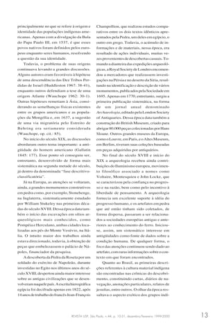 REVISTA USP, São Paulo, n.44, p. 10-31, dezembro/fevereiro 1999-2000 13
principalmente no que se refere à origem e
identidade das populações indígenas ame-
ricanas. Apenas com a divulgação da Bula
do Papa Paulo III, em 1537, é que esses
povos nativos foram definidos pelos euro-
peus enquanto seres humanos, resolvendo
a questão da sua identidade.
Todavia, o problema de suas origens
continuava levando a grandes discussões.
Alguns autores eram favoráveis à hipótese
de uma descendência das Dez Tribos Per-
didas de Israel (Huddleston 1967: 38-41),
enquanto outros defendiam a tese de uma
origem Atlante (Wauchope 1962: 30-1).
Outras hipóteses remetiam à Ásia, consi-
derando as semelhanças físicas existentes
entre os grupos americanos e as popula-
ções da Mongólia e, em 1637, a sugestão
de uma via migratória pelo Estreito de
Behring era seriamente considerada
(Wauchope, op. cit.: 85).
No início do século XIX, as discussões
abordaram outro tema importante: a anti-
güidade do homem americano (Gallatin
1845: 177). Esse ponto só conseguiu ser,
entretanto, desenvolvido de forma mais
sistemática na segunda metade do século,
já dentro da denominada “fase descritivo-
classificatória”.
Já na Europa, as atenções se voltaram,
ainda, a grandes monumentos construtivos
em pedra como, por exemplo, Stonehenge,
na Inglaterra, sistematicamente estudado
por William Stukeley nas primeiras déca-
das do século XVIII. Dessa época data tam-
bém o início das escavações em sítios ar-
queológicos mais conhecidos, como
Pompéia e Herculano, ambas cidades loca-
lizadas aos pés do Monte Vesúvio, na Itá-
lia. O intuito maior dos trabalhos ainda
estava direcionado, todavia, à obtenção de
peças que embelezassem o palácio de Ná-
poles, financiador da pesquisa.
A descoberta da Pedra da Roseta por um
soldado do exército de Napoleão, durante
investidas no Egito nos últimos anos do sé-
culoXVIII,despertouaindamaiorinteresse
sobre as antigas civilizações que se desen-
volveramnaquelepaís.Aescritahierográfica
egípcia foi decifrada apenas em 1822, após
14anosdetrabalhodofrancêsJean-François
Champollion, que realizou estudos compa-
rativos entre os dois textos idênticos apre-
sentados pela Pedra, um deles em egípcio, o
outro em grego. Todavia, o acúmulo de in-
formações e de materiais, nessa época, era
resultado de ações individuais, muitas ve-
zesprovenientesdedescobertascasuais.To-
mandoadianteiradasexpediçõesarqueoló-
gicas,aRoyalSocietydeLondresencomen-
dou a mercadores que realizassem investi-
gações na Pérsia e no deserto da Síria, resul-
tando na identificação e descrição de vários
monumentos,publicadospelaSociedadeem
1695. Apenas em 1770, entretanto, surgiu a
primeira publicação sistemática, na forma
de um jornal anual denominado
Archaeologia,editadopelaLondonSociety
of Antiquaries. Dessa época data também a
construção do British Museum, criado para
abrigar80.000peçascolecionadasporHans
Sloane. Outros grandes museus da Europa,
comooLouvre,emParis,eoAltesMuseum,
em Berlim, tiveram suas coleções baseadas
em peças adquiridas por antiquários.
No final do século XVIII e início do
XIX a arqueologia recebeu ainda contri-
buições do Iluminismo europeu, movimen-
to filosófico associado a nomes como
Voltaire, Montesquieu e John Locke, que
se caracterizou pela confiança no progres-
so e na razão, bem como pelo incentivo à
liberdade de pensamento. A arqueologia
fornecia um excelente suporte à idéia do
progresso humano, e os artefatos em pedra
que até então tinham sido coletados, de
forma dispersa, passaram a ser relaciona-
dos a sociedades européias antigas e ante-
riores ao conhecimento do ferro. Iniciou-
se, assim, um sistemático interesse em
antigüidades como fonte de dados sobre a
condição humana. De qualquer forma, o
foco das atenções continuou sendo dado ao
artefato,comrarasinformaçõessobreocon-
texto em que foram encontrados.
Quanto ao Brasil, as primeiras descri-
ções referentes à cultura material indígena
são encontradas nas crônicas do descobri-
mento, constituindo cartas, diários de na-
vegação, anotações particulares, relatos de
jesuítas, entre outros. O olhar da época res-
saltava o aspecto exótico dos grupos indí-
 