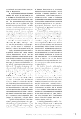 REVISTA USP, São Paulo, n.44, p. 10-31, dezembro/fevereiro 1999-2000 15
dos para esta instigante questão: a antigüi-
dade da Humanidade.
DamesmaépocaéotrabalhodeCharles
Darwin que, através de sua obra principal
(On the Origin of Species), em 1859, discu-
tiu a origem e o desenvolvimento das plan-
tas e dos animais através do conceito de
evolução. Darwin, na verdade, não foi o
primeiro a apresentar a idéia de evolução,
mas sim o pioneiro em demonstrar como as
mudanças ocorrem, através do mecanismo
de seleção natural. O processo implica a
sobrevivência dos espécimes mais fortes e
melhor adaptados, que passariam seu con-
teúdo genético aos descendentes e assim
formariam, com o tempo, novas espécies.
A outra obra de referência de Darwin, The
Descent of Man (1871), indica que a espé-
cie humana seria resultado do mesmo pro-
cesso. Isso deu início, na arqueologia, à
busca dos vestígios do esquema evolutivo.
A idéia de desenvolvimento evolutivo
teve outras ramificações. Por um lado, le-
vou os arqueólogos a buscar variações
evolutivas também em artefatos, resultan-
do no desenvolvimento das tipologias (ou
seja, o arranjo dos artefatos em seqüências
de desenvolvimento cronológico). Por ou-
tro lado, levou ao esquema conceitual do
Sistema de Três Idades, dividindo as cole-
ções entre Idade da Pedra, Idade do Bronze
e Idade do Ferro e propondo, assim, uma
linha de desenvolvimento da pré-história
européia.Foiapresentadapelodinamarquês
C. J. Thomsen em 1848, na obra A Guide to
Northern Antiquities. Mais tarde, a Idade
da Pedra foi dividida entre Paleolítico e
Neolítico. Embora o Sistema das Três Ida-
des não tenha podido ser aplicado em con-
tinentes como o africano e o americano, foi
de grande importância conceitual. Apre-
sentou a possibilidade de ordenar cronolo-
gicamente os artefatos, levando a um mai-
or controle da pesquisa já desde as escava-
ções, em campo, através de estudos siste-
máticos de estratigrafia e coleta de dados.
Também influenciados por Darwin, et-
nógrafos e antropólogos sugeriram esque-
mas de desenvolvimento humano. No final
do século XIX publicações do antropólogo
inglês Edward Tylor e do americano Lewis
H. Morgan defendiam que as sociedades
humanas teriam evoluído de um “estado
selvagem” (caçadores primitivos) para o
“estado bárbaro” (cultivadores) até chega-
rem ao “civilizado” (a mais elevada forma
de sociedade). Esse esquema generalizante
foi combatido por antropólogos ligados a
Franz Boas, que apontavam para uma pers-
pectiva mais detalhista e descritiva, tam-
bém chamada de “particularismo históri-
co” (Boas 1913, 1940).
O século XIX viu emergir, ainda, o iní-
cio de um movimento nacionalista, quando
diferentes povos europeus procuraram des-
cobrir seu próprio passado arqueológico.
Esforçosparticularesforamrealizadospara
identificar vestígios de antigos povos
eslavos e germânicos. Estudiosos alemães
buscavam conexões entre seus ancestrais e
povosdonorte,particularmenteaquelesque
produziram os ricos vestígios arqueológi-
cos que começavam a ser identificados no
sul da Escandinávia. A área próxima ao Rio
Elba se tornou um enclave, na medida em
que parecia conter vestígios sobrepostos
tanto de ancestrais eslavos quanto
germânicos. Essas questões fizeram cres-
cer, enormemente, o interesse pela pesqui-
sa arqueológica.
Na América Central, o início da fase
descritivo-classificatória foi marcado pe-
las explorações de J. Stephens e F.
Catherwood em Yucatán, no México, re-
velando as cidades e monumentos em ruí-
nas dos antigos Maia e, assim, dando início
aostrabalhosdecamponaarqueologiaMaia
(Catherwood 1844). Trabalhos realizados
no México Central trouxeram ainda contri-
buições significativas, como a classifica-
ção de vasilhas cerâmicas e uma tipologia
de arquitetura cerimonial por W. Holmes
(1895-97). Outro tema importante desen-
volvido na América Central se relacionou
às inscrições hieroglíficas Maia, realiza-
das sobre estelas em pedra. Esta forma de
escrita foi definitivamente decifrada, en-
tretanto, apenas em 1960.
A grandiosidade de informações obti-
das para os Maia e outras ocupações da
AméricaCentralfizeramcomqueosarqueó-
logos iniciassem investigações a partir de
 