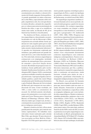 REVISTA USP, São Paulo, n.44, p. 10-31, dezembro/fevereiro 1999-200016
problemas processuais, como o início dos
assentamentos em cidades e o desenvolvi-
mento do Estado enquanto forma política.
A grande quantidade de dados relaciona-
dos à elite Maia, especialmente sobre reli-
gião, arquitetura e arte, fez com que duran-
te muitas décadas a atenção dos arqueólo-
gos se voltasse para uma reconstituição da
história das elites, o que só se modificou
muito mais tarde, na década de 60, já no
final da fase histórico-classificatória.
Na América do Norte, centenas de sí-
tios arqueológicos, denominados mounds,
localizados no vale do Mississipi e Ohio,
originaram um acirrado debate moral: po-
deriam ter sido erigidos pelos povos indí-
genas nativos, que até então eram conside-
rados moral e intelectualmente inferiores?
A questão era fortemente explorada por
amadores, que publicaram um grande nú-
mero de livros, com visões bastante restri-
tas. Por outro lado, técnicas arqueológicas
começavam a ser empregadas, incluindo
análises de antropologia física, procuran-
do entender a provável função destes
mounds. Resultados de pesquisas mais sis-
temáticas foram publicados pelo recém-
fundado Smithsonian Institution, em Wa-
shington (DC) (Squier 1849), constituindo
o primeiro trabalho científico da arqueolo-
gia americana. A pesquisa ligada a univer-
sidades ganhou, a partir daí, maior fôlego
notadamente pelo Smithsonian Institution
e pelo Peabody Museum da Universidade
de Harvard, que tomaram em suas mãos a
discussão do tema. Como resultado, em
1881, o mito sobre os construtores de
mounds foi definitivamente derrubado,
graças a levantamentos e escavações reali-
zados por Cyrus Thomas para o American
Bureau of Ethnology (Thomas 1894). A
obra traz dados que comprovam, de fato, a
construçãodos moundspelosancestraisdos
povos indígenas americanos.
Quanto à América do Sul, o Peru atraía
grandepartedasatenções,porcontadesuas
ruínas espetaculares. Os trabalhos mais
relevantes foram realizados pelo alemão
Max Uhle, que durante 30 anos desenvol-
veu escavações no Peru, Bolívia, Chile e
Equador. Foi Uhle quem apresentou o pri-
meiro grande esquema cronológico para a
arqueologia do Peru, a partir da tipologia
de artefatos cerâmicos coletados no sítio
dePachacamac,aosuldeLima(Uhle1903).
Os arqueólogos argentinos também es-
tiveram bastante ativos nesse período, de-
senvolvendo pesquisas a partir de museus
e universidades. Os vestígios arqueológi-
cos eram estudados em relação a dados
etnográficos e etno-históricos, com desta-
que para o pesquisador J. B. Ambrosetti
(1897, 1902, 1906, 1908). Pesquisas nas
terras baixas argentinas foram ainda desen-
volvidas por Torres (1907, 1911), e na re-
gião da Patagônia por Outes (1897, 1905,
1907). Já no litoral trabalharam Ameghino
(1911, 1918) e Hrdlicka (1912).
Quanto aos demais países da América
do Sul, alguns trabalhos foram realizados,
muitas vezes relacionando diretamente
contextos arqueológicos com contextos
indígenas contemporâneos. Fazem-se no-
tar os trabalhos de Bollaert (1860) e
Restrepo (1895) na Colômbia, Marcano
(1889) e Karl von den Steinen (1904) na
VenezuelaeHartman(1901)naCostaRica.
Devemos mencionar, por fim, a publica-
ção do primeiro manual de arqueologia de
todo o continente sul-americano, ainda
bastante voltado para dados de arte e
iconografia, geralmente relacionados ao
imaginárioindígenadaépoca(Joyce1914).
No Brasil, esse período foi bastante
marcado pelas viagens de naturalistas euro-
peus que, atravessando o país nas mais va-
riadas direções, forneceram as primeiras
descrições sistemáticas e específicas sobre
as ocupações indígenas, por vezes incluin-
dosítiosarqueológicos.Dentreosinúmeros
trabalhos produzidos, podemos citar os de
Saint-Hilaire (1816-1822), von Martius
(1818-1821), Humboldt (1799-1803),
Rohde (1885), Kupfer (1870), Badariotti
(1898),Vogt(1902),vondenSteinen(1894),
entre tantos outros. Por outro lado, ainda no
final do século XIX e início do XX, tivemos
as primeiras escavações arqueológicas sen-
do realizadas no Brasil, principalmente na
Amazônia(Derby1879;Hartt1871;Farabee
1921;Steere1927eGoeldi1900),mastam-
bémemsítiosdotiposambaqui,localizados
 