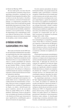 REVISTA USP, São Paulo, n.44, p. 10-31, dezembro/fevereiro 1999-2000 17
no litoral sul (Ihering 1895).
De um modo geral, essa fase descriti-
vo-classificatória constituiu o berço da ar-
queologia sistemática, resultando em sua
definição formal enquanto disciplina. Deu-
se início à era das descrições e classifica-
ções criteriosas, ao desenvolvimento da ti-
pologia, ao mapeamento geográfico dos
achados, bem como à realização de grande
quantidade de pesquisas de campo. No iní-
cio do século XX a arqueologia começou a
ser lecionada em universidades, dando trei-
namento a novos profissionais. A aliança
da arqueologia com a antropologia come-
çou ainda no final dessa fase, e foi funda-
mental para o desenvolvimento conceitual
da disciplina, como veremos adiante.
O PERÍODO HISTÓRICO-
CLASSIFICATÓRIO (1914-1960)
Bem antes do final do século XIX mui-
tos dos princípios fundamentais da moder-
na arqueologia haviam sido estabelecidos
e várias civilizações antigas tinham sido
descobertas. Na primeira metade do século
XX desenvolveu-se a necessidade de clas-
sificar a grande quantidade de material
coletado nas escavações, dando-se início
ao que Gordon Willey e Jeremy Sabloff
denominaram de período histórico-
classificatório. Os esforços se voltaram ao
estabelecimento de sistemas cronológicos
regionais e à descrição do desenvolvimen-
to cultural de cada área.
Nas regiões que abrigaram antigas ci-
vilizações as pesquisas prosseguiam, tra-
zendo dados novos e importantes para o
conhecimento das denominadas civiliza-
ções clássicas (como a ocupação minóica
na Ilha de Creta, a tumba de Tutankhamon
no Egito, ou ainda a identificação dos
povos sumérios, através de escavações
feitas na cidade bíblica de Ur, na Meso-
potâmia). Entretanto, foram as pesquisas
com sociedades pré-históricas da Europa
e da América do Norte que trouxeram as
mais significativas contribuições para o
desenvolvimento da arqueologia.
Um dos maiores pensadores da época
foi Gordon Childe, com grande número de
trabalhos sobre a pré-história e a história
européias. Childe desenvolveu estudos que
se direcionaram, por um lado, para a distri-
buição vertical (ou cronológica) dos vestí-
gios arqueológicos, a partir de sua posição
nos estratos (ou seqüência estratigráfica).
Por outro lado, Childe também apresentou
um enfoque horizontal, voltado à análise
dadistribuiçãodosvestígiosnoespaço,con-
tribuindoparaestabelecerseqüênciasregio-
nais, bem como definir áreas culturais, pre-
ocupado em compreender por que os
fatos ocorreram ou mudaram no passado
(Childe 1925, 1929, 1936).
Nos EUA se intensificou a ligação en-
treosantropólogoseosarqueólogos.Como
vimos, Franz Boas se mostrava contrário
aos esquemas evolucionistas de Morgan e
Tylor, apontando para a necessidade de
maior atenção na coleta e classificação de
dados de campo, de forma a poder agrupar
os materiais coletados em seqüências cro-
nológicas.
O principal instrumento metodológico
foi a seriação, criada como uma maneira de
ordenar os vestígios através da presença ou
ausênciadedeterminadosartefatos(ouatri-
butos)-tipo. A aplicação do conceito em
coleções de superfície foi feita por Spier
(1917). Sugeriu-se, então, que os padrões
teriam um significado cultural (o próprio
Childe denomina as coleções ou conjuntos
de artefatos de “culturas”) e o método da
seriação passou a ser utilizado para criar
cronologias culturais, baseadas em cálcu-
los matemáticos (Ford 1938, 1952, 1962).
Na arqueologia americana o conceito
de“tipo”adquiriugrandeimportância.Uma
vez criado, ele poderia ser ordenado de
acordo com idéias de “desenvolvimento” e
utilizado para demonstrar seqüências cro-
nológicas, dentro de um raciocínio circular
(Orton et al. 1995: 11). Segundo os pressu-
postos desta escola, os tipos (sejam de ar-
tefatos em pedra (líticos) ou cerâmicos)
permitiriam identificar relacionamentos
históricos entre culturas. A classificação
em tipos logo se mostrou, entretanto, insu-
ficiente, considerando a grande diversida-
 