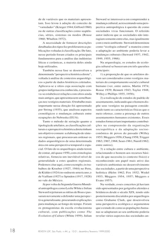 REVISTA USP, São Paulo, n.44, p. 10-31, dezembro/fevereiro 1999-200018
de de variáveis que os materiais apresen-
tam. Isso levou à adoção do conceito de
“variedades” (Krieger 1944; Gifford 1960)
ou de outras classificações como seqüên-
cias, séries, sistemas ou modos (Rouse
1960; Whallon 1972).
A necessidade de fornecer descrições
detalhadas dos tipos fez proliferarem as pu-
blicações voltadas à classificação. De fato,
nesse período foram criados os principais
fundamentos para a análise das indústrias
líticas e cerâmicas, a maioria deles ainda
hoje utilizados.
Também nessa fase se desenvolveu a
denominada “perspectiva histórica direta”,
voltada à análise de contextos arqueológi-
cos a partir de dados históricos coletados.
Aplicava-se a sítios cuja associação com
grupos indígenas era conhecida, e procura-
va-se estabelecer relações com sítios ainda
maisantigos,queapresentassemsemelhan-
çasnosvestígiosmateriais.Otrabalhomais
importante nessa direção foi apresentado
por Strong (1935), que analisou aspectos
cronológicos e mudanças culturais entre
ocupações do Nebraska (EUA).
Tanto o método de seriação quanto a
tipologia de artefatos, as classificações cul-
turaiseaperspectivahistóricadiretatinham
um objetivo comum: a elaboração de sínte-
ses regionais, que procuravam ordenar os
dados arqueológicos de uma determinada
área em uma perspectiva temporal e espa-
cial. O fato de os arqueólogos ainda terem
de contar, até quase 1950, com cronologias
relativas, fornecia um inevitável nível de
generalidade a estes quadros regionais.
Podemos citar aqui, como exemplo, os tra-
balhos de Kroeber (1927, 1944) no Peru,
de Kidder (1924) no sudoeste americano, e
de Vaillant (1927) e Spinden (1917, 1928)
no vale do México.
Já por volta da Segunda Guerra Mundi-
al antropólogos como Leslie White e Julian
Steward rejeitaram as idéias de Boas e pas-
saram novamente a defender uma perspec-
tiva generalizante, procurando explicações
para mudanças ao longo do tempo. Foram
os protagonistas da escola evolucionista
cultural, com publicações como The
Evolution of Culture (White 1959). Julian
Steward se interessava em compreender a
mudançacultural,acrescentandoumapers-
pectiva antropológica à questão de como
sociedades vivas funcionam. O referido
autor indicou que as sociedades não inte-
ragiam somente entre elas, mas igualmente
com o meio ambiente. Steward denominou
como “ecologia cultural” a maneira como
a adaptação ao ambiente poderia levar a
mudanças culturais (Steward 1937, 1942,
1949, 1955, 1966).
Na arqueologia, os estudos de ecolo-
gia cultural se baseavam em três questões
principais:
1) a proposição de que os artefatos de-
vem ser considerados como vestígios ma-
teriais do comportamento social e cultural
humano (ver, entre outros, Martin 1974;
Rouse 1939; Bennett 1943; Taylor 1948;
Willey e Phillips 1955, 1958);
2) a realização de estudos de padrão de
assentamento, indicando que o homem dis-
põe seus vestígios na paisagem conside-
rando tanto as características físicas que o
meio oferece, como a presença de outros
assentamentos humanos existentes. Esses
estudosforneceriamimportantescontribui-
ções na compreensão da organização
sociopolítica e da adaptação socioe-
conômica de povos do passado (Willey
1953; Meggers 1956; Chang 1958; Trigger
1963,1967,1968;Sears1961;Naroll1962;
entre outros);
3) a relação entre cultura e ambiente,
relacionando o homem aos recursos bási-
cos de que necessita (o contexto físico) e
reconhecendo um papel mais ativo das
variáveis ambientais no desenvolvimento
das sociedades, a partir de uma perspectiva
holística (Helm 1962; Fox 1932; Wedel
1953; Meggers 1954, 1957; Meggers e
Evans 1957).
Na verdade, esses conceitos já haviam
sido apresentados por geógrafos alemães e
britânicos desde o século XIX, tendo sido
posteriormente discutidos por arqueólogos
como Grahame Clark, que desenvolveu
uma perspectiva ecológica e argumentou
que o estudo de como as populações huma-
nas se adaptaram ao seu ambiente poderia
revelar vários aspectos das sociedades an-
 