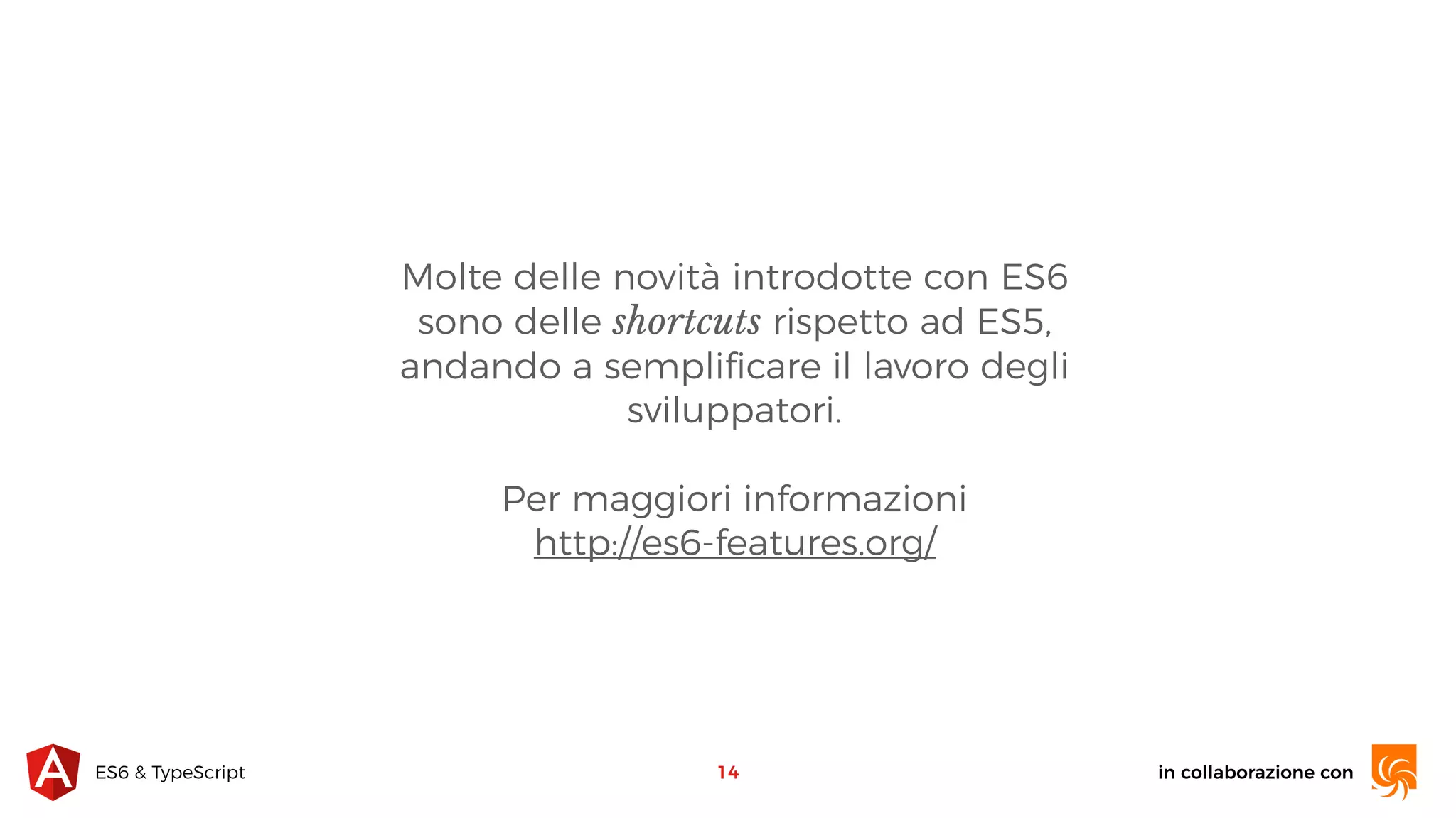 in collaborazione conES6 & TypeScript Molte delle novità introdotte con ES6 sono delle shortcuts rispetto ad ES5, andando a sempliﬁcare il lavoro degli sviluppatori. Per maggiori informazioni  http://es6-features.org/ 14 