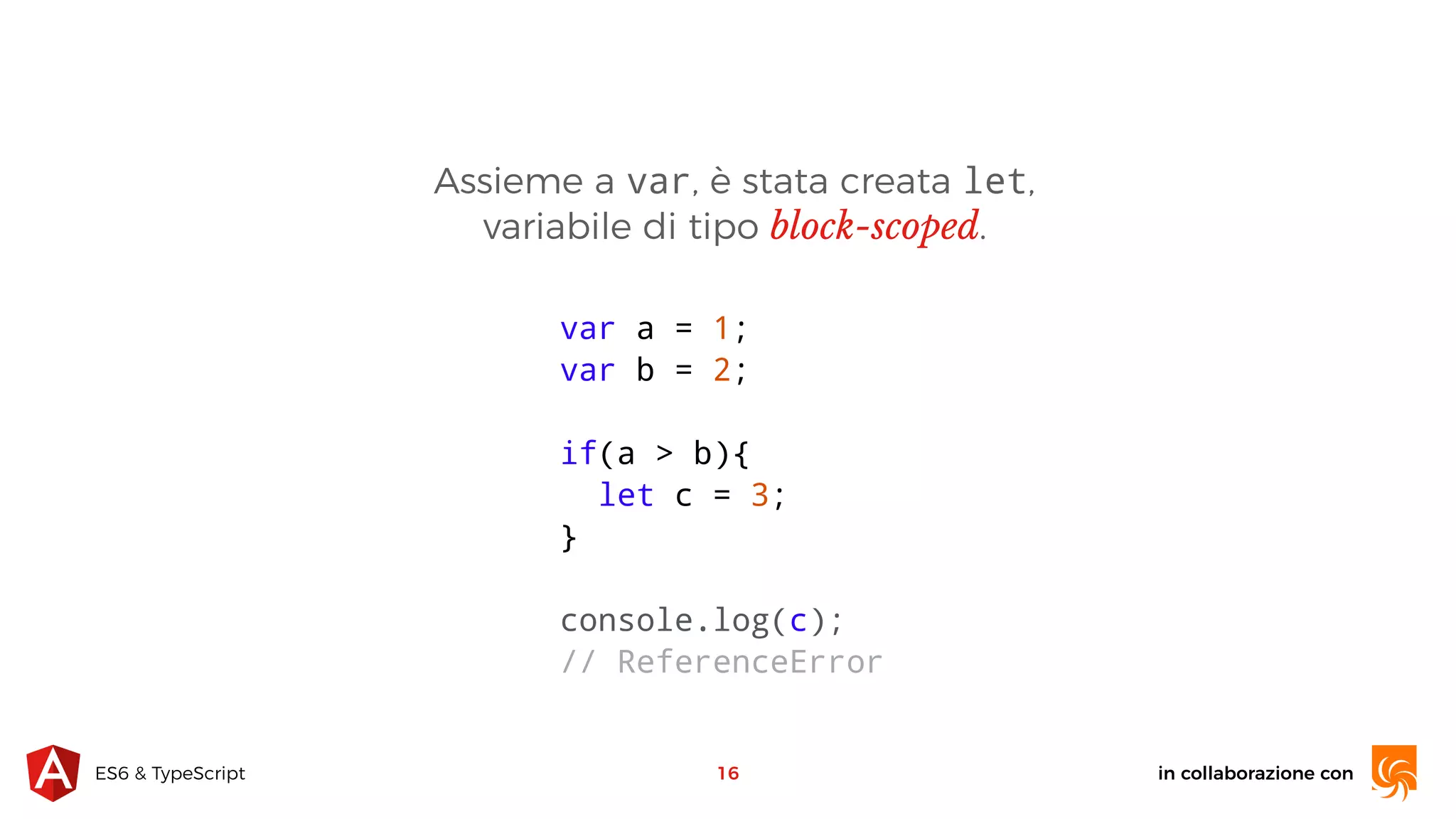 in collaborazione conES6 & TypeScript Assieme a var, è stata creata let, variabile di tipo block-scoped. 16 var a = 1; var b = 2; if(a > b){ let c = 3; } console.log(c); // ReferenceError 