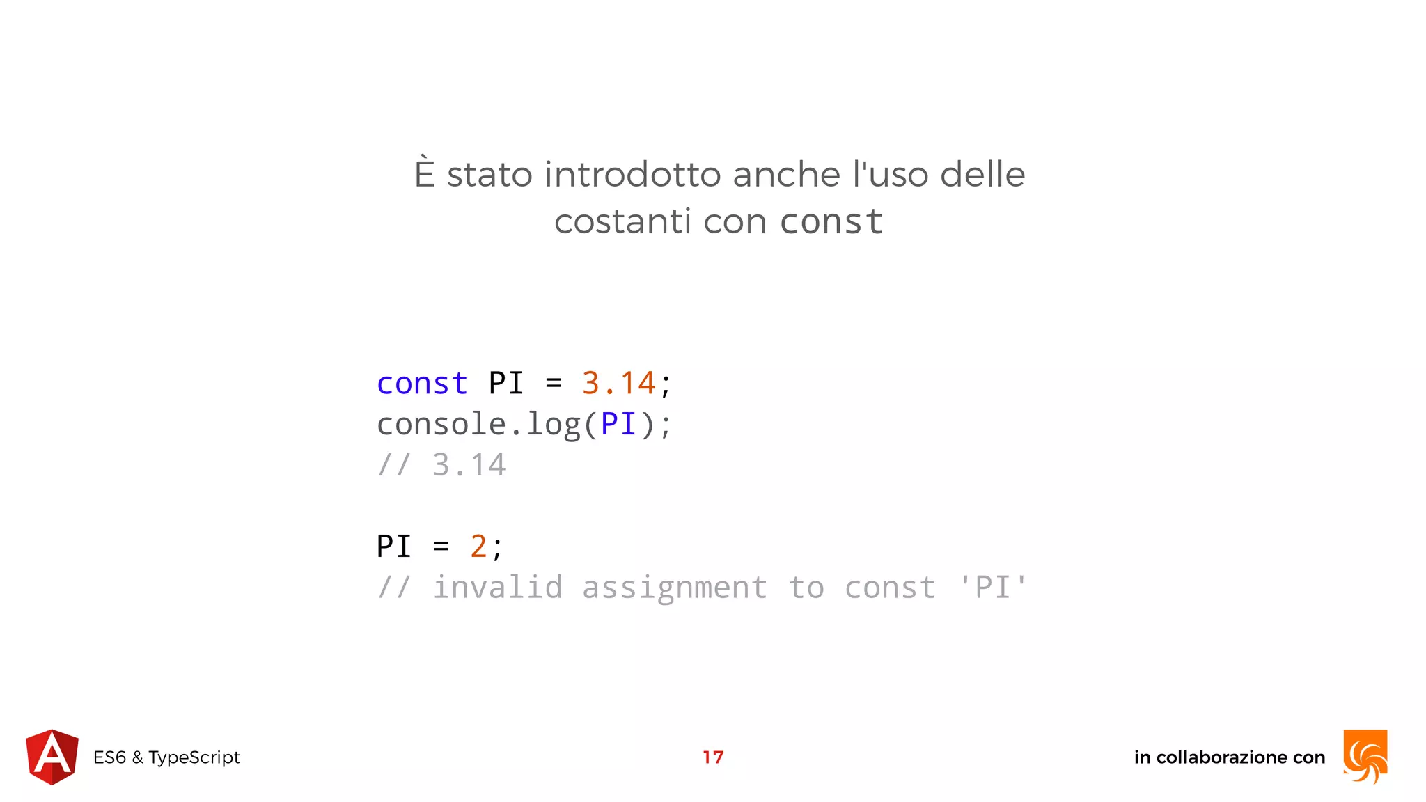 in collaborazione conES6 & TypeScript È stato introdotto anche l'uso delle costanti con const 17 const PI = 3.14; console.log(PI); // 3.14 PI = 2; // invalid assignment to const 'PI' 