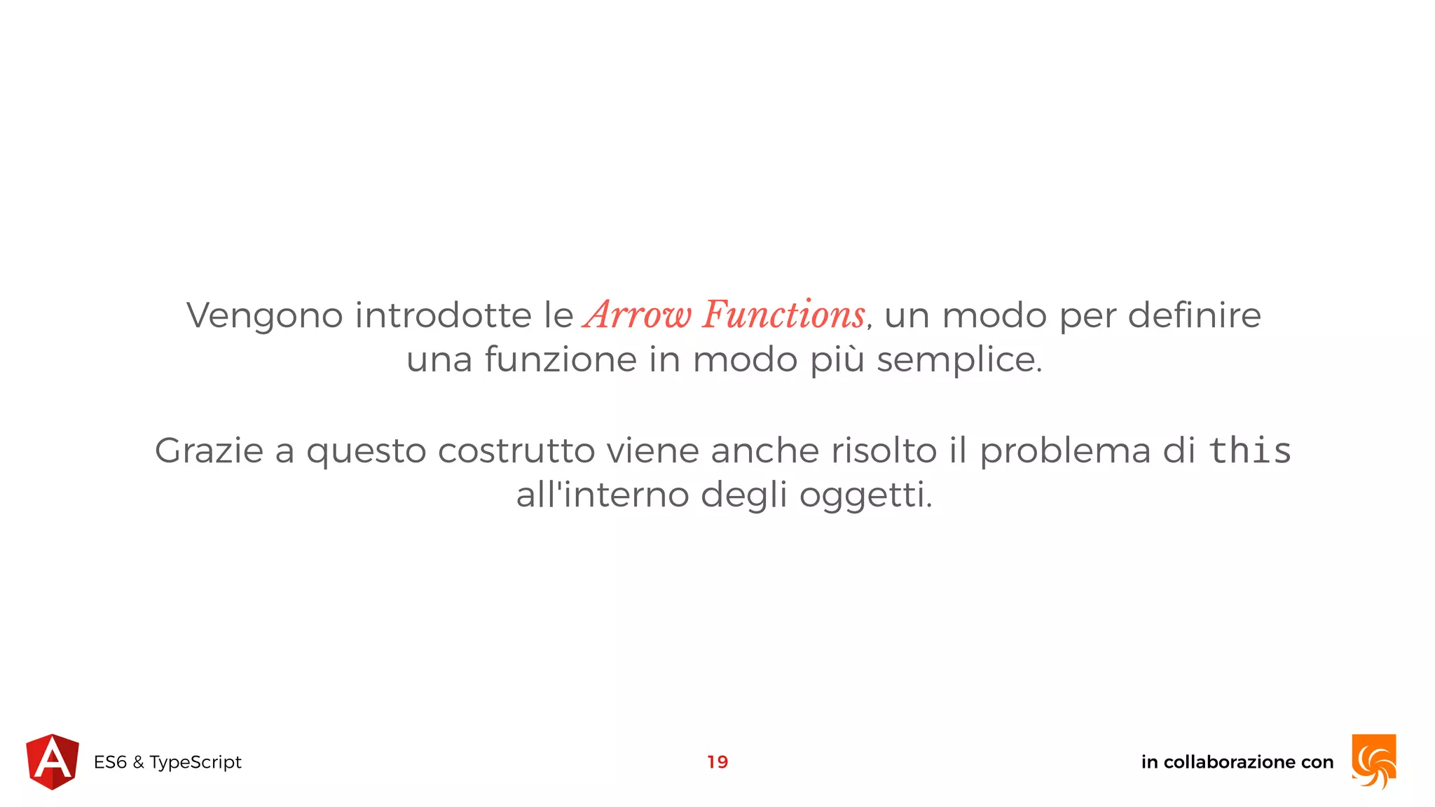 in collaborazione conES6 & TypeScript Vengono introdotte le Arrow Functions, un modo per deﬁnire una funzione in modo più semplice. Grazie a questo costrutto viene anche risolto il problema di this all'interno degli oggetti. 19 