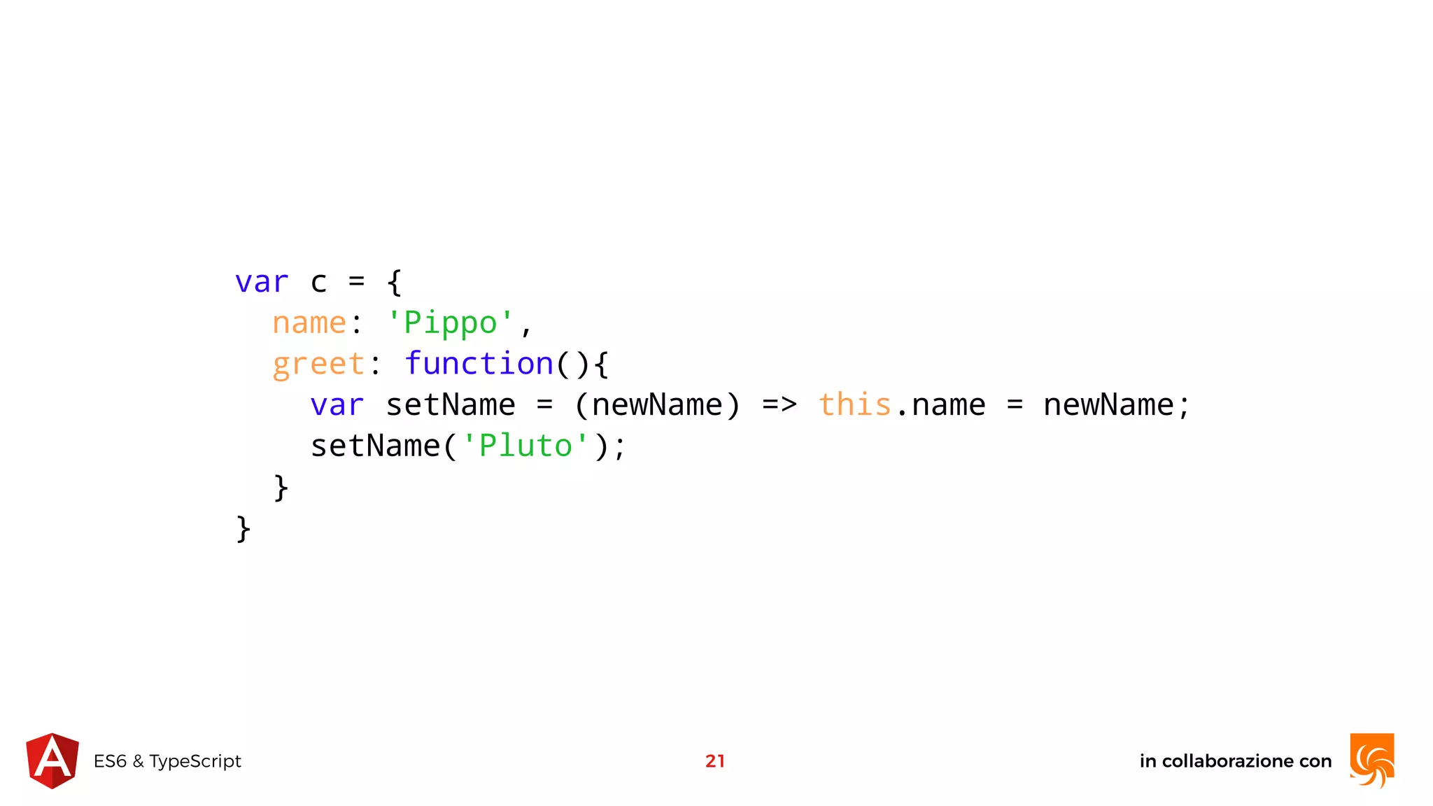 in collaborazione conES6 & TypeScript 21 var c = { name: 'Pippo', greet: function(){ var setName = (newName) => this.name = newName; setName('Pluto'); } } 
