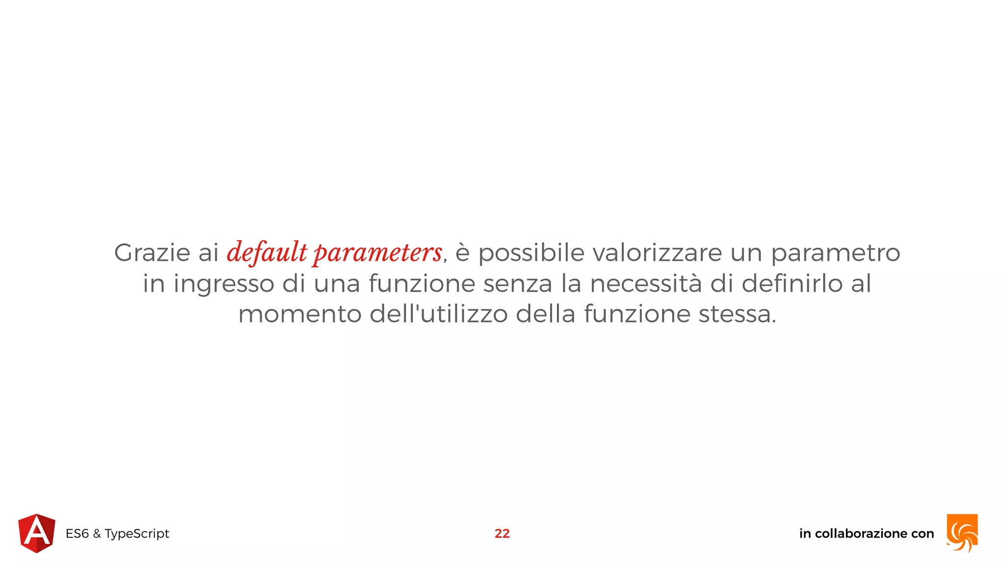 in collaborazione conES6 & TypeScript Grazie ai default parameters, è possibile valorizzare un parametro in ingresso di una funzione senza la necessità di deﬁnirlo al momento dell'utilizzo della funzione stessa. 22 
