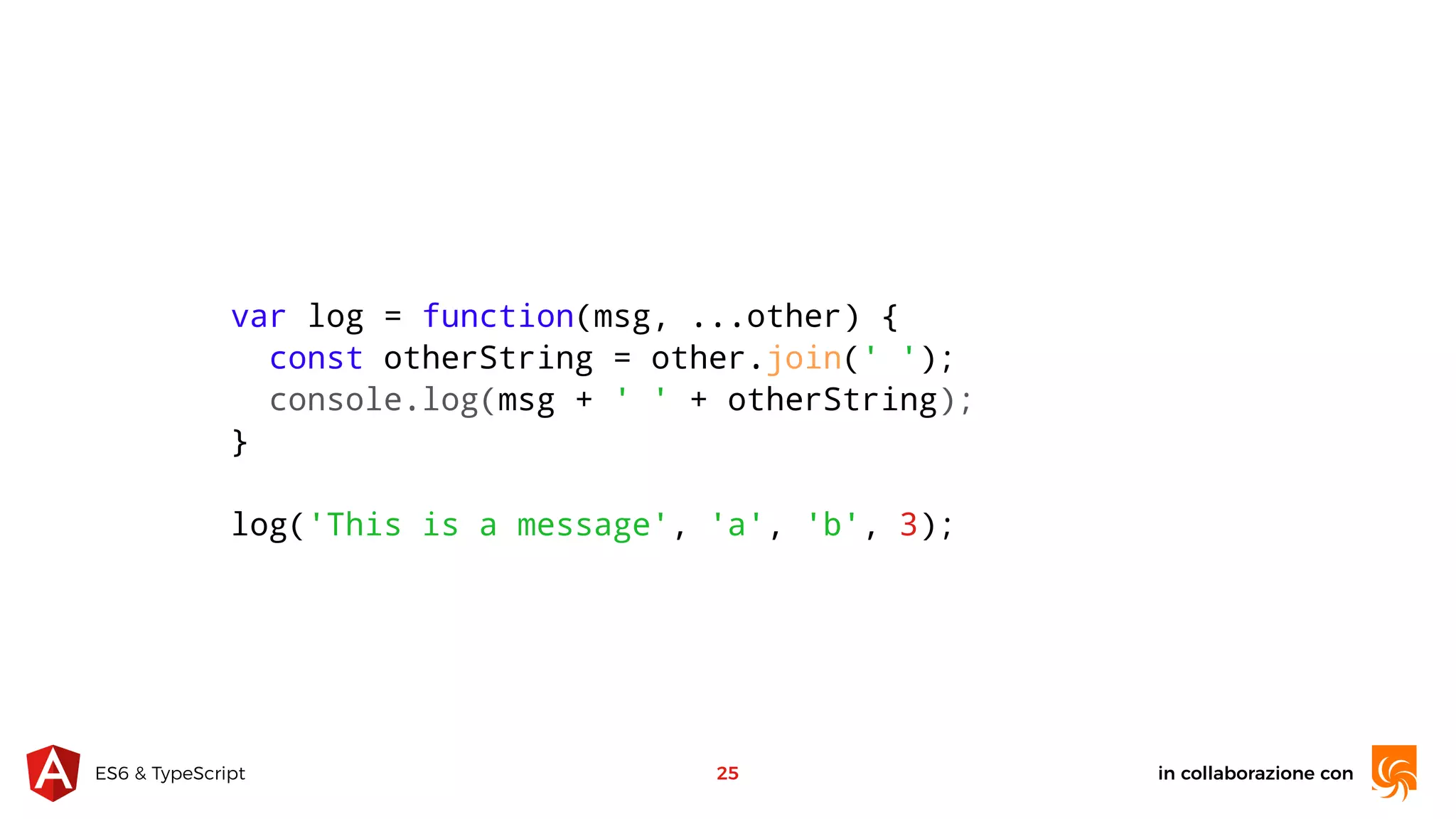 in collaborazione conES6 & TypeScript 25 var log = function(msg, ...other) { const otherString = other.join(' '); console.log(msg + ' ' + otherString); } log('This is a message', 'a', 'b', 3); 