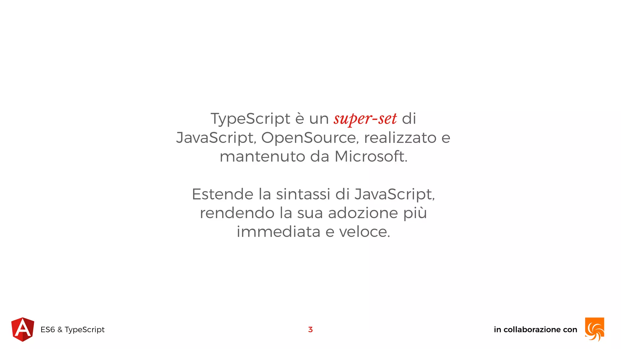 in collaborazione conES6 & TypeScript TypeScript è un super-set di JavaScript, OpenSource, realizzato e mantenuto da Microsoft. Estende la sintassi di JavaScript, rendendo la sua adozione più immediata e veloce. 3 