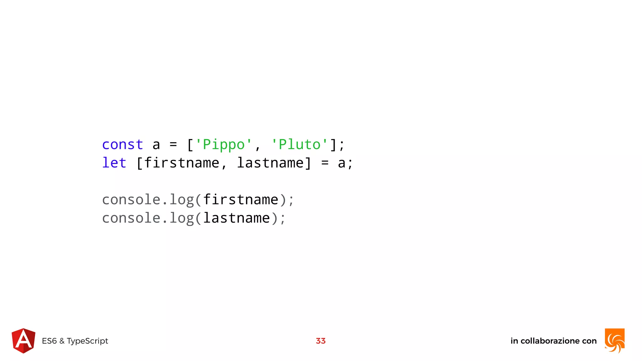 in collaborazione conES6 & TypeScript 33 const a = ['Pippo', 'Pluto']; let [firstname, lastname] = a; console.log(firstname); console.log(lastname); 