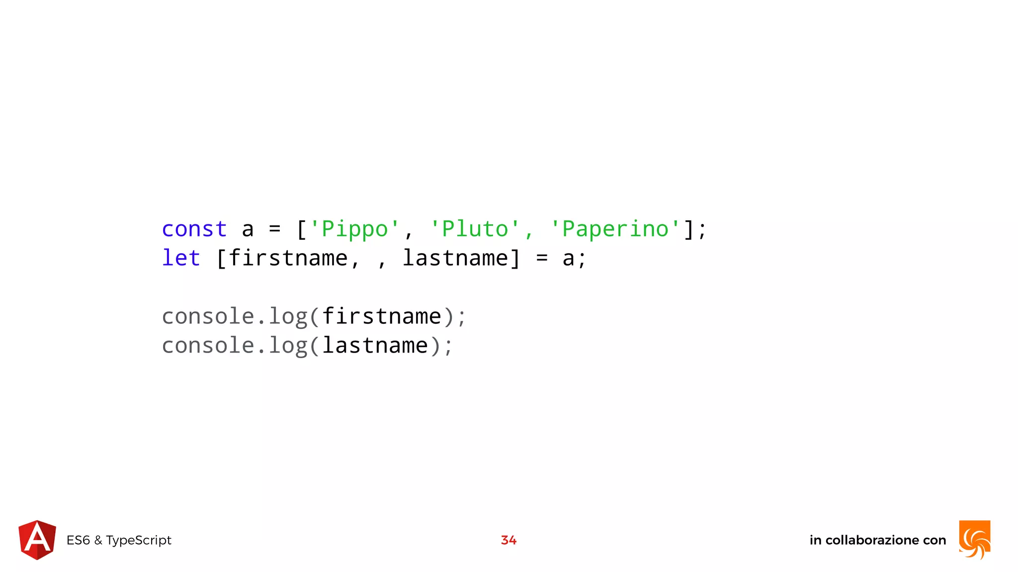 in collaborazione conES6 & TypeScript 34 const a = ['Pippo', 'Pluto', 'Paperino']; let [firstname, , lastname] = a; console.log(firstname); console.log(lastname); 