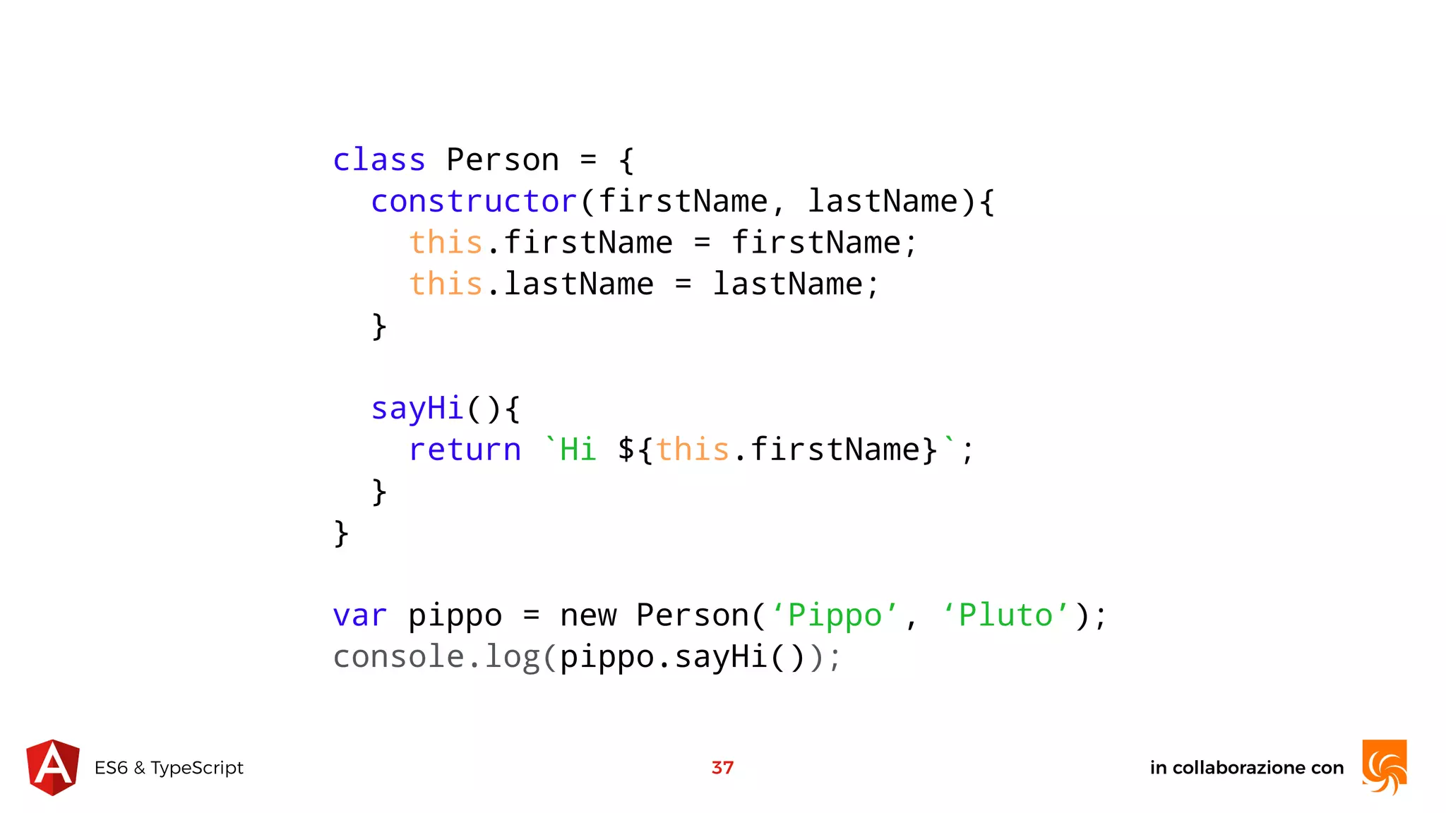 in collaborazione conES6 & TypeScript 37 class Person = { constructor(firstName, lastName){ this.firstName = firstName; this.lastName = lastName; } sayHi(){ return `Hi ${this.firstName}`; } } var pippo = new Person(‘Pippo’, ‘Pluto’); console.log(pippo.sayHi()); 