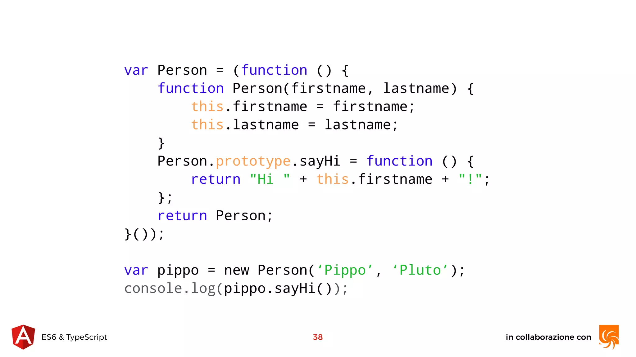 in collaborazione conES6 & TypeScript 38 var Person = (function () { function Person(firstname, lastname) { this.firstname = firstname; this.lastname = lastname; } Person.prototype.sayHi = function () { return "Hi " + this.firstname + "!"; }; return Person; }()); var pippo = new Person(‘Pippo’, ‘Pluto’); console.log(pippo.sayHi()); 