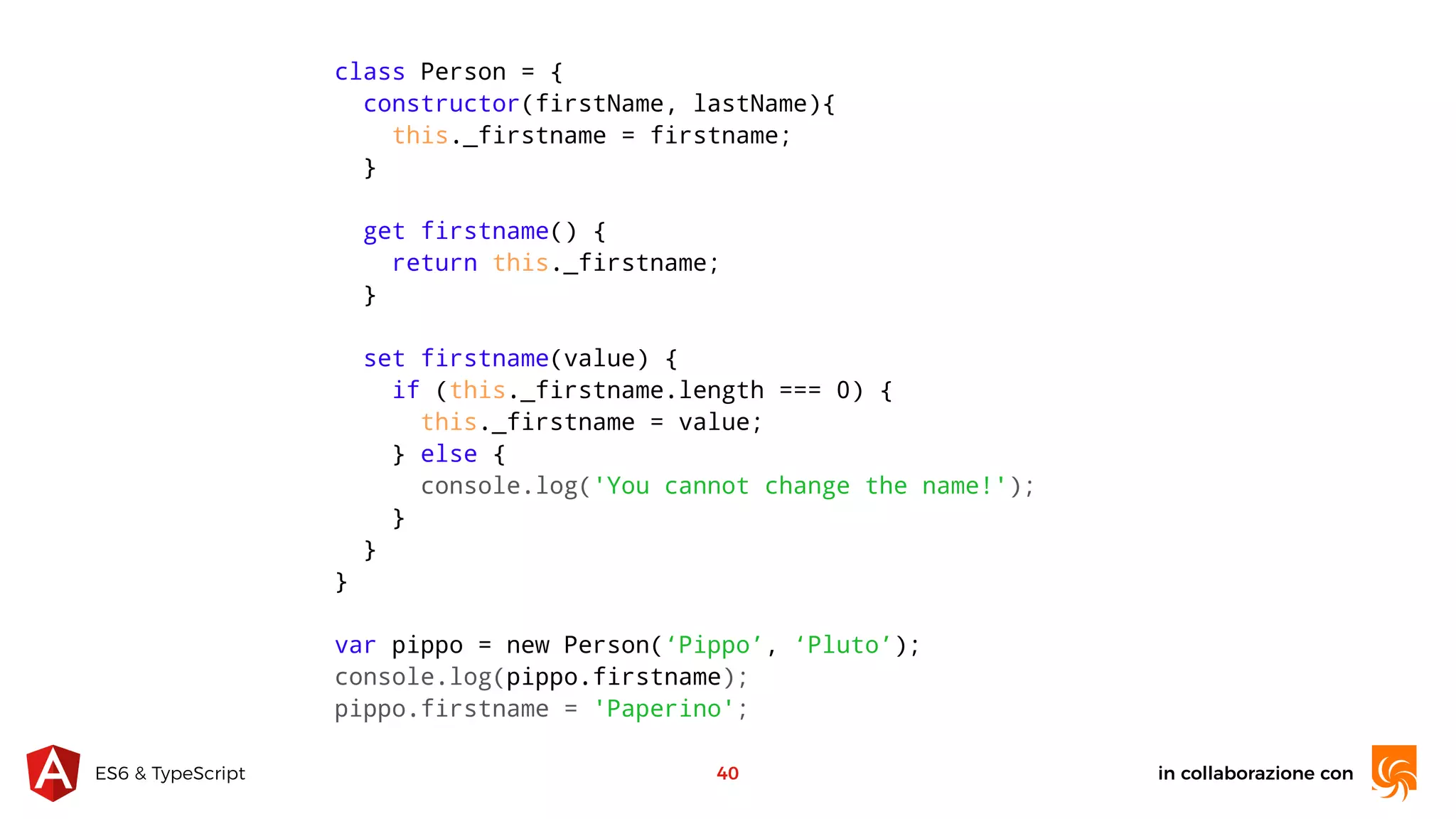 in collaborazione conES6 & TypeScript 40 class Person = { constructor(firstName, lastName){ this._firstname = firstname; } get firstname() { return this._firstname; } set firstname(value) { if (this._firstname.length === 0) { this._firstname = value; } else { console.log('You cannot change the name!'); } } } var pippo = new Person(‘Pippo’, ‘Pluto’); console.log(pippo.firstname); pippo.firstname = 'Paperino'; 