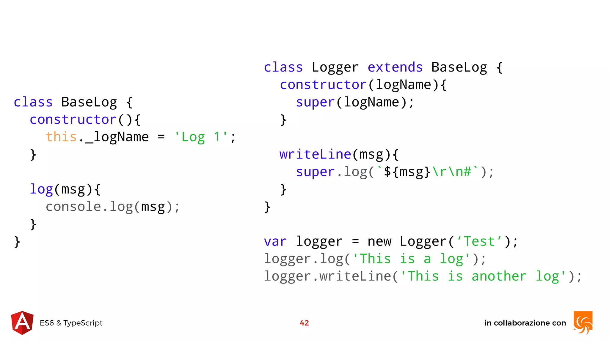 in collaborazione conES6 & TypeScript 42 class BaseLog { constructor(){ this._logName = 'Log 1'; } log(msg){ console.log(msg); } } class Logger extends BaseLog { constructor(logName){ super(logName); } writeLine(msg){ super.log(`${msg}rn#`); } } var logger = new Logger(‘Test’); logger.log('This is a log'); logger.writeLine('This is another log'); 