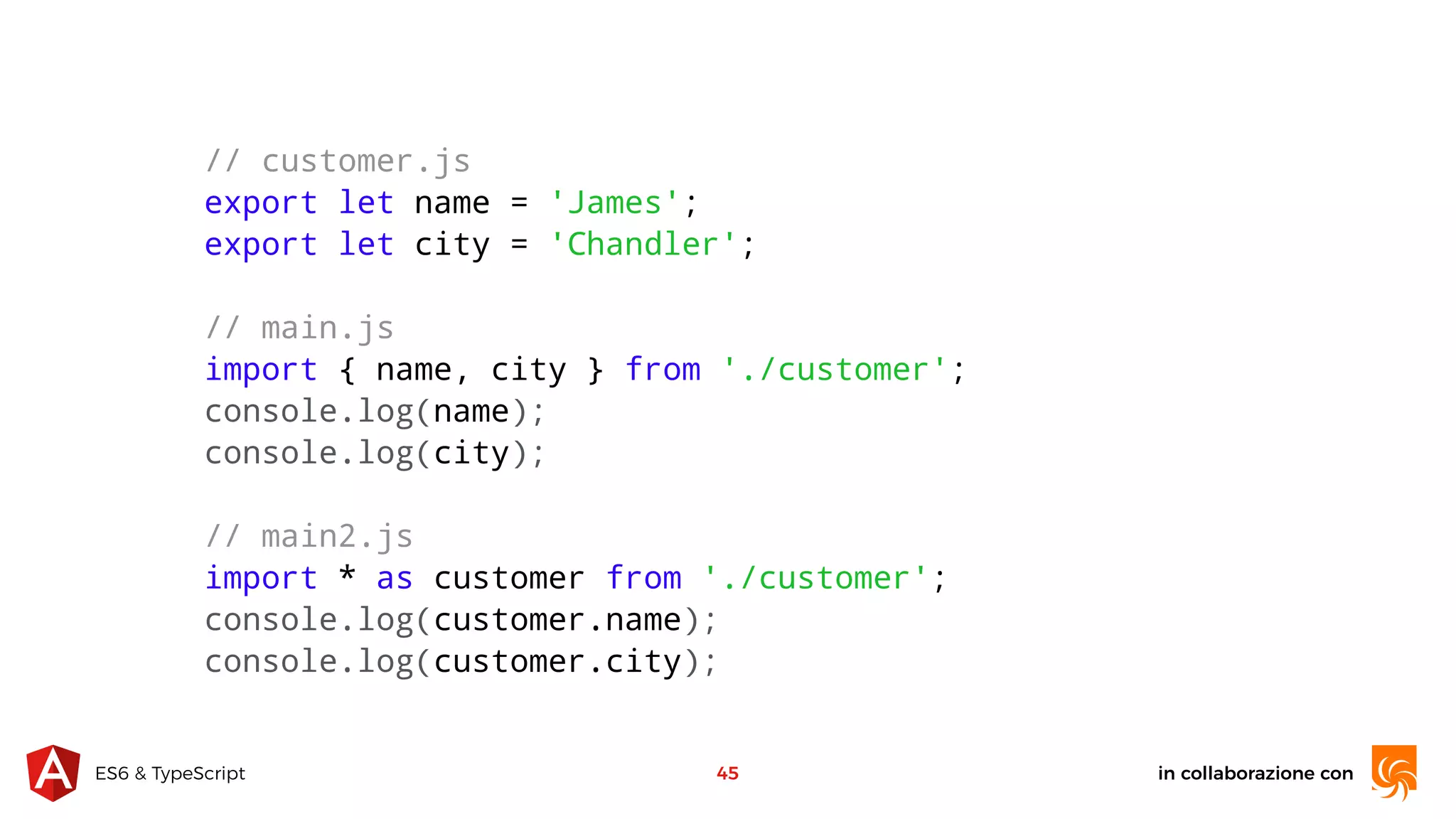 in collaborazione conES6 & TypeScript 45 // customer.js export let name = 'James'; export let city = 'Chandler'; // main.js import { name, city } from './customer'; console.log(name); console.log(city); // main2.js import * as customer from './customer'; console.log(customer.name); console.log(customer.city); 