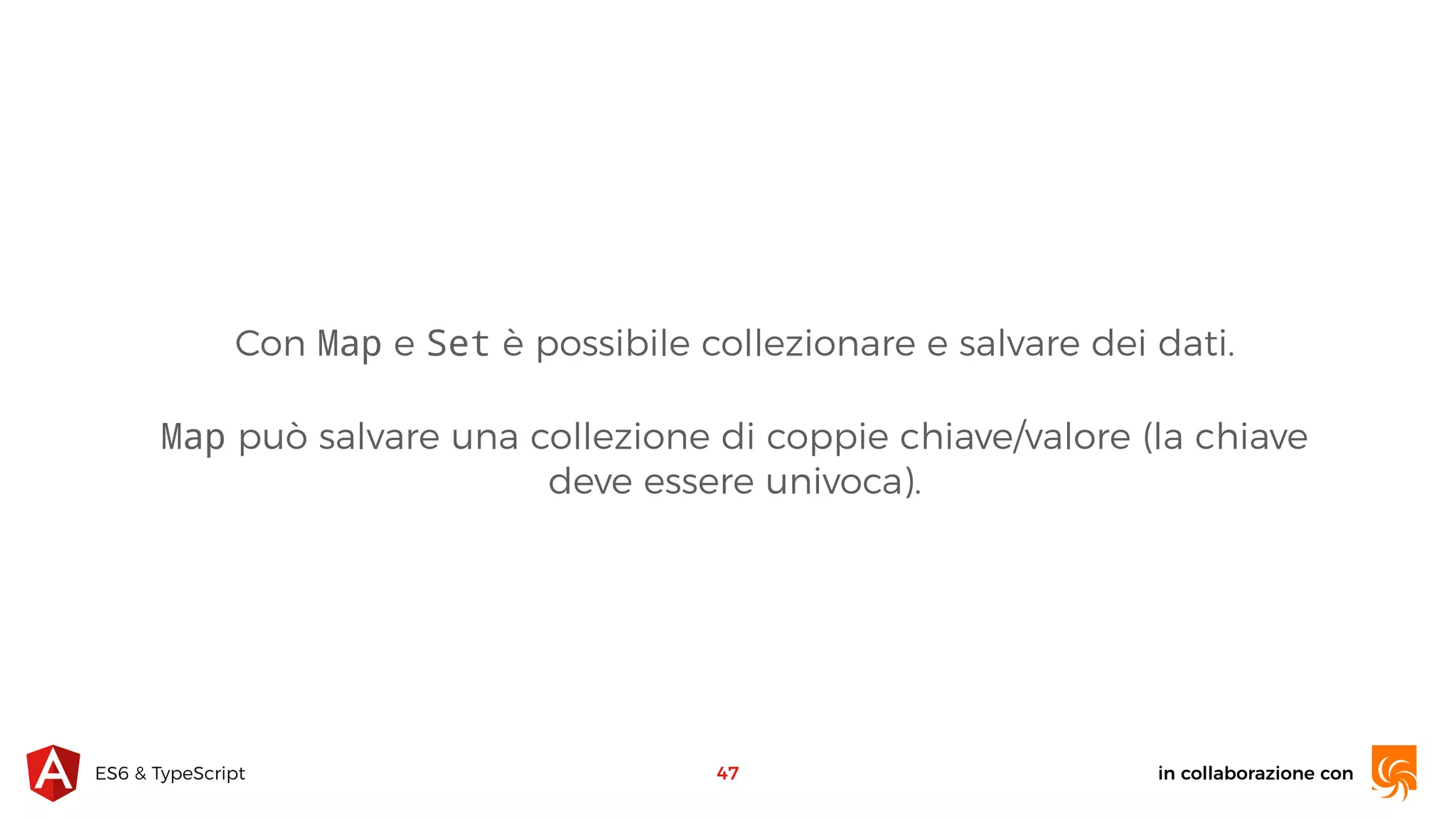 in collaborazione conES6 & TypeScript Con Map e Set è possibile collezionare e salvare dei dati. Map può salvare una collezione di coppie chiave/valore (la chiave deve essere univoca). 47 