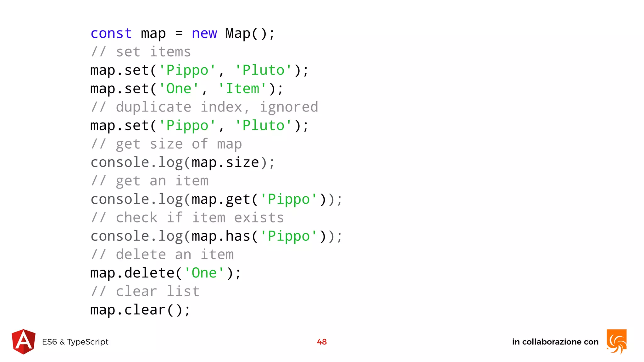 in collaborazione conES6 & TypeScript 48 const map = new Map(); // set items map.set('Pippo', 'Pluto'); map.set('One', 'Item'); // duplicate index, ignored map.set('Pippo', 'Pluto'); // get size of map console.log(map.size); // get an item console.log(map.get('Pippo')); // check if item exists console.log(map.has('Pippo')); // delete an item map.delete('One'); // clear list map.clear(); 
