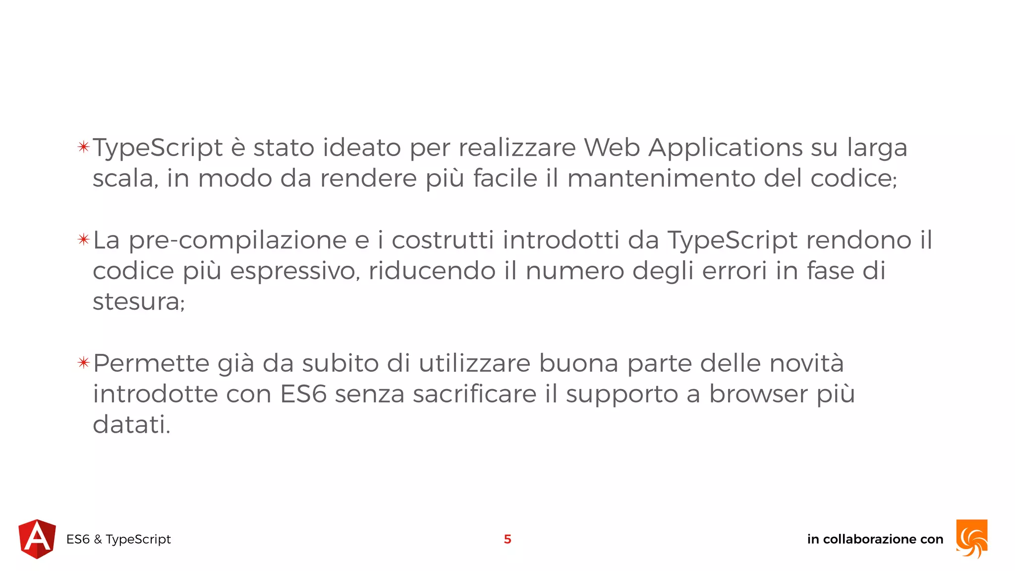 in collaborazione conES6 & TypeScript ✴TypeScript è stato ideato per realizzare Web Applications su larga scala, in modo da rendere più facile il mantenimento del codice; ✴La pre-compilazione e i costrutti introdotti da TypeScript rendono il codice più espressivo, riducendo il numero degli errori in fase di stesura; ✴Permette già da subito di utilizzare buona parte delle novità introdotte con ES6 senza sacriﬁcare il supporto a browser più datati. 5 