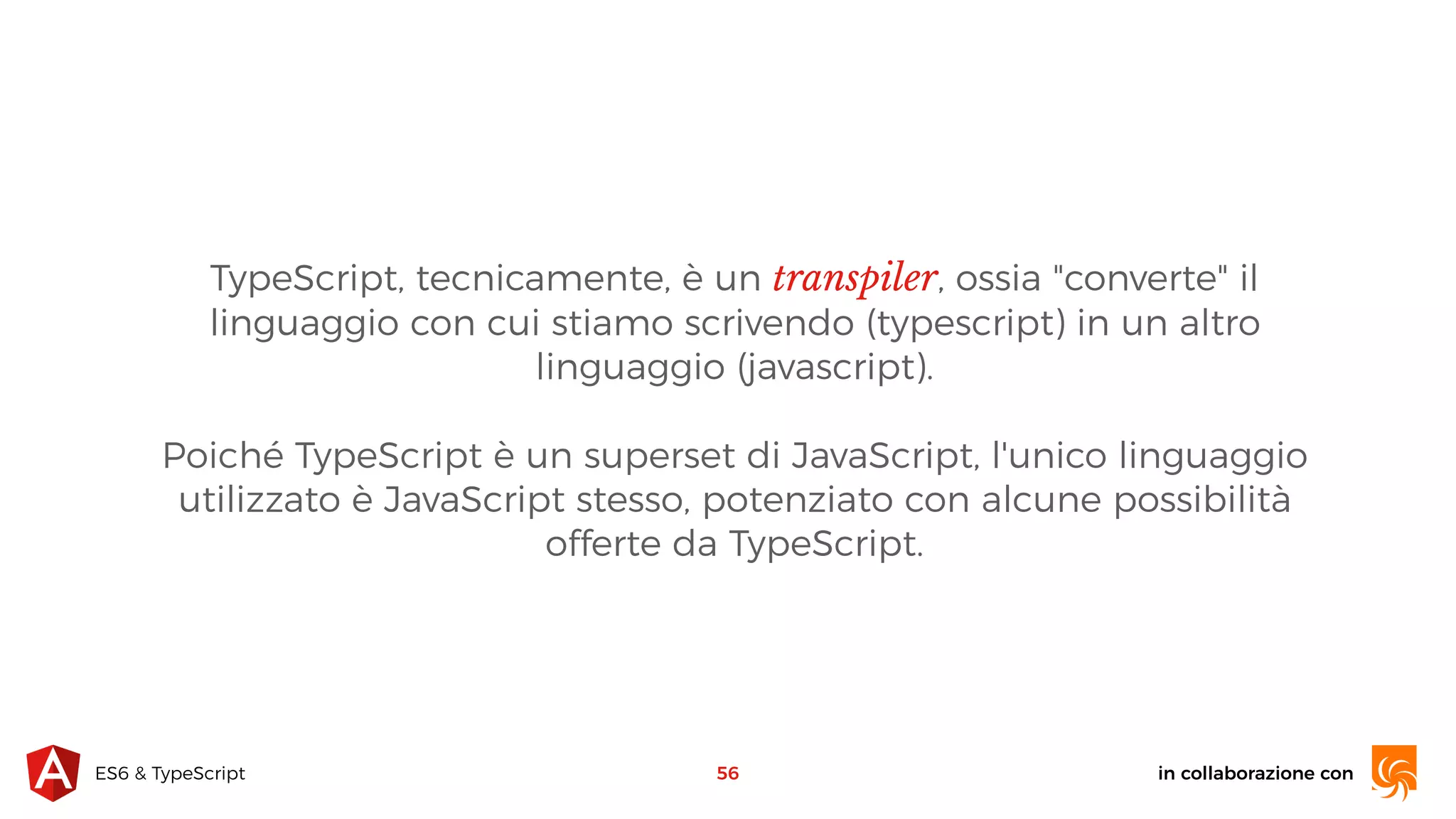 in collaborazione conES6 & TypeScript TypeScript, tecnicamente, è un transpiler, ossia "converte" il linguaggio con cui stiamo scrivendo (typescript) in un altro linguaggio (javascript). Poiché TypeScript è un superset di JavaScript, l'unico linguaggio utilizzato è JavaScript stesso, potenziato con alcune possibilità offerte da TypeScript. 56 
