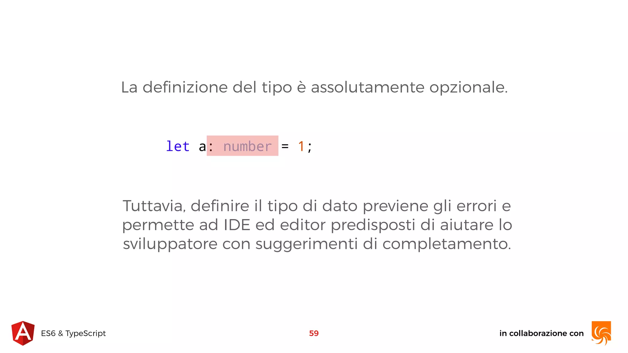 in collaborazione conES6 & TypeScript 59 let a: number = 1; La deﬁnizione del tipo è assolutamente opzionale. Tuttavia, deﬁnire il tipo di dato previene gli errori e permette ad IDE ed editor predisposti di aiutare lo sviluppatore con suggerimenti di completamento. 