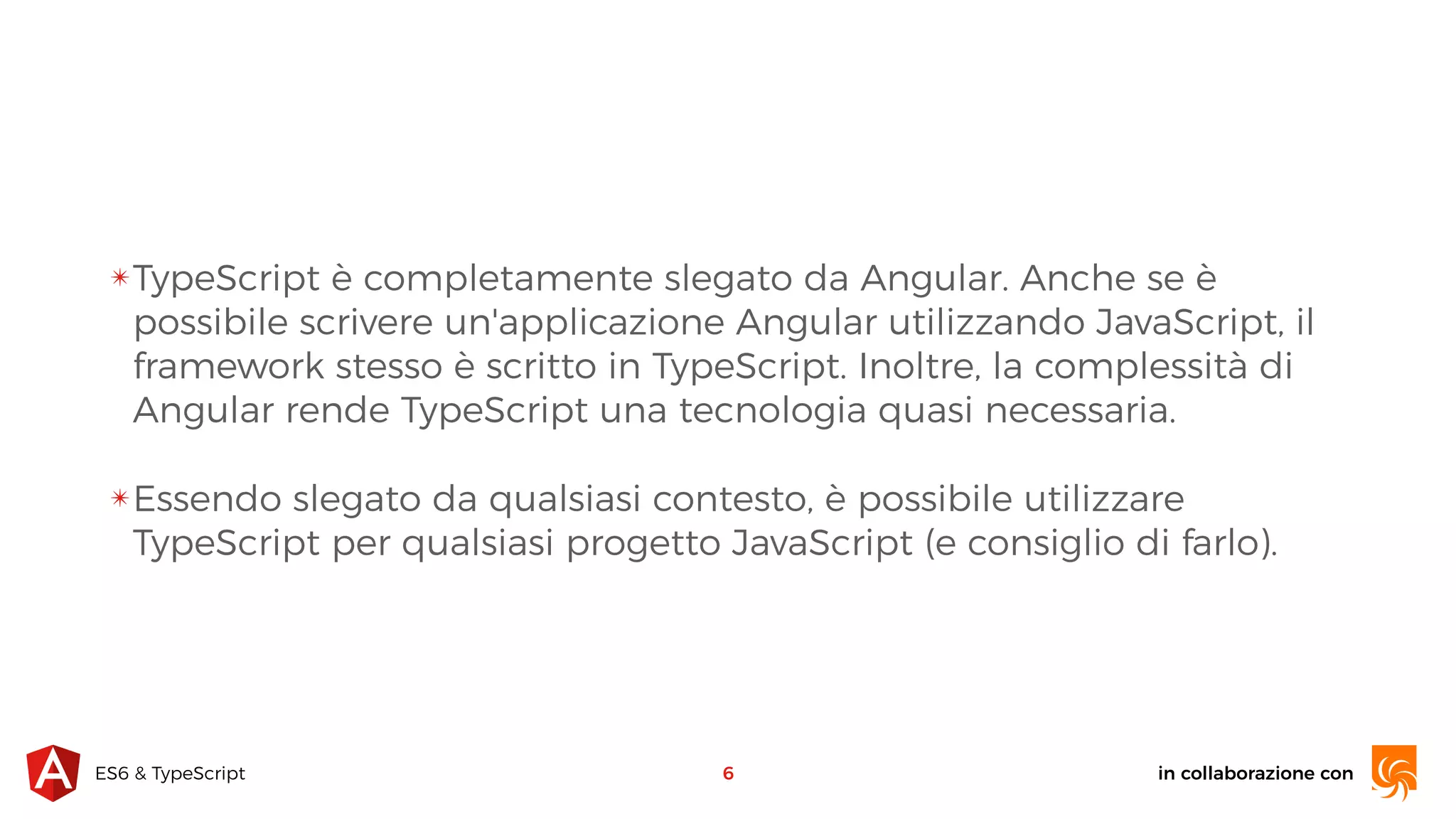 in collaborazione conES6 & TypeScript ✴TypeScript è completamente slegato da Angular. Anche se è possibile scrivere un'applicazione Angular utilizzando JavaScript, il framework stesso è scritto in TypeScript. Inoltre, la complessità di Angular rende TypeScript una tecnologia quasi necessaria. ✴Essendo slegato da qualsiasi contesto, è possibile utilizzare TypeScript per qualsiasi progetto JavaScript (e consiglio di farlo). 6 